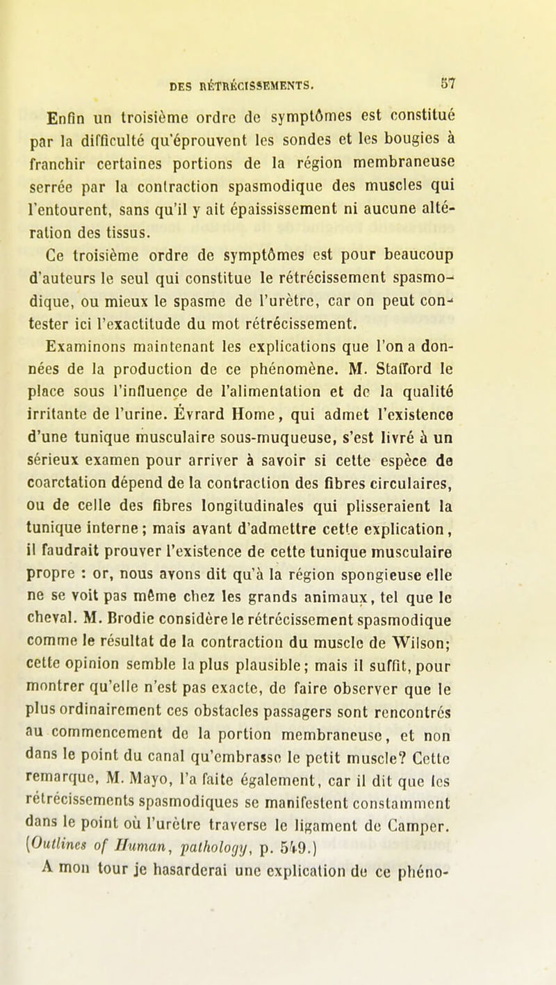 Enfin un troisième ordre de symptômes est constitué par la difficulté qu'éprouvent les sondes et les bougies à franchir certaines portions de la région membraneuse serrée par la contraction spasmodique des muscles qui l'entourent, sans qu'il y ait épaississement ni aucune alté- ration des tissus. Ce troisième ordre de symptômes est pour beaucoup d'auteurs le seul qui constitue le rétrécissement spasmo-' dique, ou mieux le spasme de l'urètre, car on peut con- tester ici l'exactitude du mot rétrécissement. Examinons maintenant les explications que l'on a don- nées de la production de ce phénomène. M. Staiîord le place sous l'influence de l'alimentalion et de la qualité irritante de l'urine. Évrard Home, qui admet l'existence d'une tunique musculaire sous-muqueuse, s'est livré à un sérieux examen pour arriver à savoir si celte espèce de coarctation dépend de la contraction des fibres circulaires, ou de celle des fibres longitudinales qui plisseraient la tunique interne ; mais avant d'admettre cetf.e explication, il faudrait prouver l'existence de celte tunique musculaire propre : or, nous avons dit qu'à la région spongieuse elle ne se voit pas même chez les grands animaux, tel que le cheval. M. Brodie considère le rétrécissement spasmodique comme le résultat de la contraction du muscle de Wiison; cette opinion semble la plus plausible; mais il suffit, pour montrer qu'elle n'est pas exacte, de faire observer que le plus ordinairement ces obstacles passagers sont rencontrés au commencement de la portion membraneuse, et non dans le point du canal qu'embrasse le petit muscle? Cette remarque, M. Mayo, l'a faite également, car il dit que les rétrécissements spasmodiques se manifestent constamment dans le point où l'urètre traverse le ligament do Camper. [Outlincs of Iluman, patholorjij, p. 5'i.9.) A mon tour je hasarderai une explication du ce phéno-