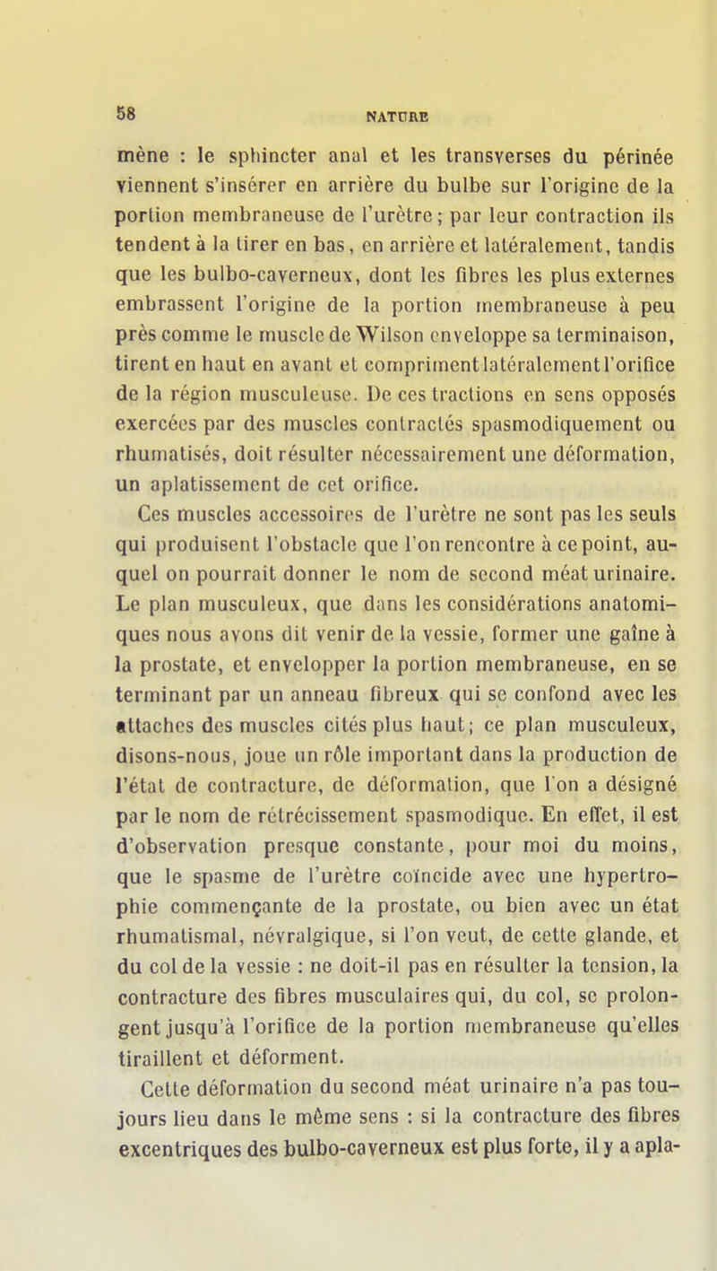 mène : le sphincter anal et les transverses du périnée viennent s'insérer en arrière du bulbe sur l'origine de la portion membraneuse de l'urètre ; par leur contraction ils tendent à la tirer en bas, en arrière et latéralement, tandis que les bulbo-caverneux, dont les fibres les plus externes embrassent l'origine de la portion membraneuse à peu près comme le muscle de Wilson enveloppe sa terminaison, tirent en haut en avant et compriment latéralement l'orifice de la région musculeuse. De ces tractions en sens opposés exercées par des muscles contractés spasmodiquement ou rhumatisés, doit résulter nécessairement une déformation, un aplatissement de cet orifice. Ces muscles accessoires de l'urètre ne sont pas les seuls qui produisent l'obstacle que l'on rencontre à ce point, au- quel on pourrait donner le nom de second méat urinaire. Le plan musculeux, que dans les considérations anatomi- ques nous avons dit venir de la vessie, former une gaîne à la prostate, et envelopper la portion membraneuse, en se terminant par un anneau fibreux qui se confond avec les tttaches des muscles cités plus haut; ce plan musculeux, disons-nous, joue un rôle important dans la production de l'étal de contracture, de déformation, que l'on a désigné par le nom de rétrécissement spasmodique. En effet, il est d'observation presque constante, pour moi du moins, que le spasme de l'urètre coïncide avec une hypertro- phie commençante de la prostate, ou bien avec un état rhumatismal, névralgique, si l'on veut, de cette glande, et du col de la vessie : ne doit-il pas en résulter la tension, la contracture des fibres musculaires qui, du col, se prolon- gent jusqu'à l'orifice de la portion membraneuse qu'elles tiraillent et déforment. Celte déformation du second méat urinaire n'a pas tou- jours lieu dans le même sens : si la contracture des fibres excentriques des bulbo-caverneux est plus forte, il y a apla-