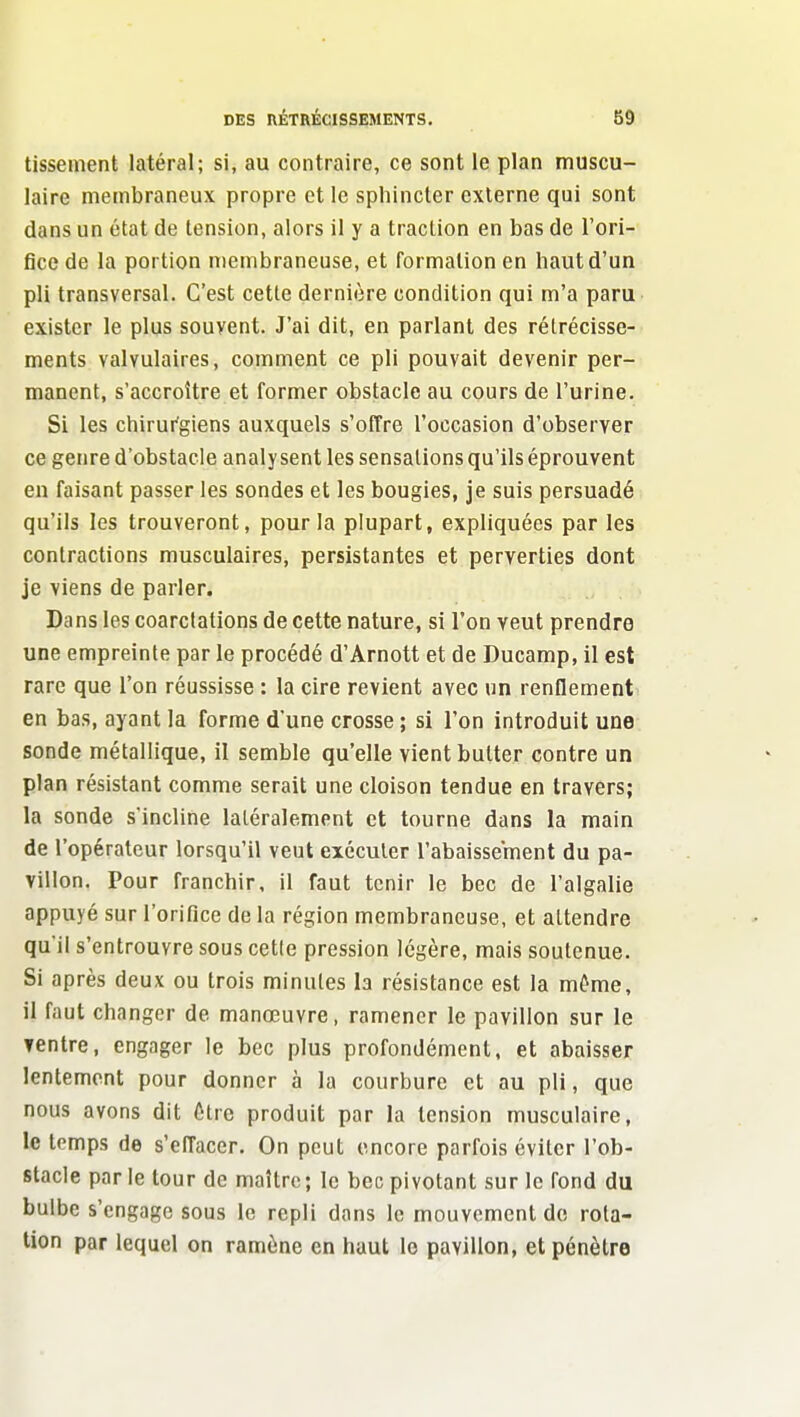 tisseinent latéral; si, au contraire, ce sont le plan muscu- laire membraneux propre et le sphincter externe qui sont dans un état de tension, alors il y a traction en bas de l'ori- fice de la portion membraneuse, et formation en haut d'un pli transversal. C'est cette dernière condition qui m'a paru exister le plus souvent. J'ai dit, en parlant des rétrécisse- ments valvulaires, comment ce pli pouvait devenir per- manent, s'accroître et former obstacle au cours de l'urine. Si les chirurgiens auxquels s'offre l'occasion d'observer ce genre d'obstacle analysent les sensations qu'ils éprouvent en faisant passer les sondes et les bougies, je suis persuadé qu'ils les trouveront, pour la plupart, expliquées par les contractions musculaires, persistantes et perverties dont je viens de parler. Dans les coarctations de cette nature, si l'on veut prendre une empreinte par le procédé d'Arnott et de Ducamp, il est rare que l'on réussisse : la cire revient avec un rendement en bas, ayant la forme d'une crosse ; si l'on introduit une sonde métallique, il semble qu'elle vient butter contre un plan résistant comme serait une cloison tendue en travers; la sonde s'incline latéralement et tourne dans la main de l'opérateur lorsqu'il veut exécuter l'abaissement du pa- villon. Pour franchir, il faut tenir le bec de l'algalie appuyé sur l'orifice de la région membraneuse, et attendre qu'il s'entrouvre sous cette pression légère, mais soutenue. Si après deux ou trois minutes la résistance est la même, il faut changer de manœuvre, ramener le pavillon sur le ventre, engager le bec plus profondément, et abaisser lentement pour donner à la courbure et au pli, que nous avons dit ôtrc produit par la tension musculaire, le temps de s'effacer. On peut encore parfois éviter l'ob- stacle par le tour de maître ; le bec pivotant sur le fond du bulbe s'engage sous le repli dans le mouvement de rota- tion par lequel on ramène en haut le pavillon, et pénètre