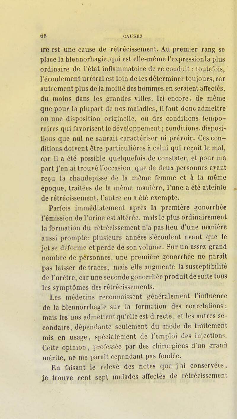 ire est une cause de rétrécissement. Au premier rang se place la blennorhagie, qui est elle-même l'expressionla plus ordinaire de l'état indammatoire de ce conduit : toutefois, l'écoulement urétral est loin de les déterminer toujours, car autrement plus de la moitié des hommes en seraient affectés, du moins dans les grandes villes. Ici encore, de môme que pour la plupart de nos maladies, il faut donc admettre ou une disposition originelle, ou des conditions tempo- raires qui favorisent le développement; conditions,disposi- tions que nul ne saurait caractériser ni prévoir. Ces con- ditions doivent Être particulières à celui qui reçoit le mal, car il a été possible quelquefois de constater, et pour ma part j'en ai trouvé l'occasion, que de deux personnes ayant reçu la chaudepisse de la môme femme et à la môme époque, traitées de la môme manière, l'une a été atteinte , de rétrécissement, l'autre en a été exempte. Parfois immédiatement après la première gonorrhcc l'émission do l'urine est altérée, mais le plus ordinairement la formation du rétrécissement n'a pas lieu d'une manière aussi prompte; plusieurs années s'écoulent avant que le jet se déforme et perde de son volume. Sur un assez grand nombre de personnes, une première gonorrhée ne paraît pas laisser de traces, mais elle augmente la susceptibilité de l'urètre, car une seconde gonorrhée produit de suite tous les symptômes des rétrécissements. Les médecins reconnaissent généralement l'influence de la blennorrhagie sur la formation des coarctations ; mais les uns admettent qu'elle est directe, et les autres se- condaire, dépendante seulement du mode de traitement mis en usage, spécialement de l'emploi des injections. Celte opinion, professée par des chirurgiens d'un grand mérite, ne me paraît cependant pas fondée. En faisant le relevé des notes que jai conservées, je trouve cent sept malades affectés de rétrécissement