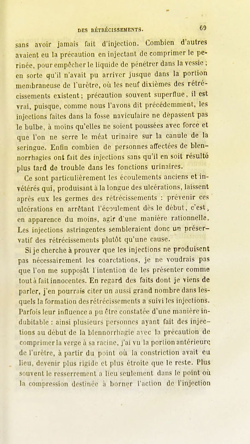 sans avoir jamais fait d'injection. Combien d'autres avaient eu la précaution en injectant de comprimer le pé- rinée, pour empêcher le liquide de pénétrer dans la vessie ; en sorte qu'il n'avait pu arriver jusque dans la portion membraneuse de Turctre, où les neuf dixièmes des rétré- cissements existent; précaution souvent superflue, il est vrai, puisque, comme nous l'avons dit précédemment, les injections faites dans la fosse naviculaire ne dépassent pas le bulbe, à moins qu'elles ne soient poussées avec force et que l'on ne serre le méat urinaire sur la canule de la seringue. Enfin combien de personnes affectées de blen- norrhagies ont fait des injections sans qu'il en soit résulté plus tard de trouble dans les fonctions urinaires. Ce sont particulièrement les écoulements anciens et in- vétérés qui, produisant à la longue des ulcérations, laissent après eux les germes des rétrécissements : prévenir ces ulcérations en arrêtant l'écoulement dès le début, c'est, en apparence du moins, agir d'une manière rationnelle. Les injections astringentes sembleraient donc UQ préser- vatif des rétrécissements plutôt qu'une cause. Si je cherche à prouver que les injections ne produisent pas nécessairement les coarctations, je ne voudrais pas que l'on me supposât l'intention de les présenter comme tout à fait innocentes. En regard des faits dont je viens de parler, j'en pourrais citer un aussi grand nombre dans les- quels la formation des rétrécissements a suivi les injections. Parfois leur influence a pu être constatée d'une manière in- dubitable : ainsi plusieurs personnes ayant fait des injec- tions ou début de la blennorrliogie avec la précaution de comprimer la verge à sa racine, j'ai vu la portion antérieure de l'urètre, à partir du point où la constriction avait eu lieu, devenir plus rigide et plus étroite que le reste. Plus souvent le resserrement a lieu seulement dans le point où la compression destinée à borner l'action de l'injection