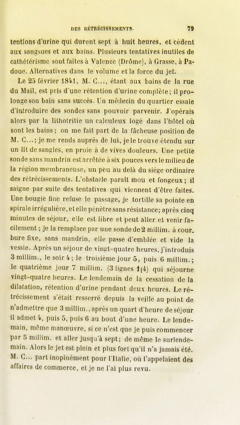 tentions d'urine qui durent sept à huit heures, et cèdent aux sangsues et aux bains. Plusieurs tentatives inutiles de cathétérismc sont faites à Valence (Drôme), à Grasse, à Pa- doue. Alternatives dans le volume et la force du jet. Le 25 février 1841, M. G..., étant aux bains de la rue du Mail, est pris d une rétention d'urine complèle ; il pro- longe son bain sans succès. Un médecin du quartier essaie d'introduire des sondes sans pouvoir parvenir. J'opérais alors par la lithotritie un calculeux logé dans l'hôtel où sont les bains ; on me fait part de la fâcheuse position de M. G...; je me rends auprès de lui, jele trouve étendu sur un lit de sangles, en proie à de vives douleurs. Une petite sonde sans mandrin est arrêtée à six pouces vers le milieu de la région membraneuse, un peu au delà du siège ordinaire des rétrécissemenls. L'obstacle paraît mou et fongeux ; il saigne par suite des tentatives qui viennent d'être faites. Une bougie fine refuse le passage, je tortille sa pointe en spirale irrégulière.etelle pénètre sans résistance; après cinq minutes de séjour, elle est libre et peut aller et venir fa- cilement ; je la remplace par une sonde de2 millim. à cour, bure fixe, sans mandrin, elle passe d'emblée et vide la vessie. Après un séjour de vingt-quatre heures, j'introduis 3milUm., le soir 4; le troisième jour 5, puis 6 millim.; le quatrième jour 7 millim. (3 lignes 1[4) qui séjourne vingt-quatre heures. Le lendemain de la cessation de la dilatation, rétention d'urine pondant doux heures. Le ré^ trécissement s'était resserré depuis la veille au point de n'admettre que 3 millim., après un quart d'heure de séjour il admet 4., puis 5, puis 6 au bout d'une heure. Le lende- main, même manœuvre, si ce n'est que je puis commencer par 5 millim. et aller jusqu'à sept; de môme le surlende- main. Alors le jet est plein et plus fort qu'il n'a jamais été. M. G... part inopinément pour l ltalie, où l'appelaient des affaires de commerce, et je ne l'ai plus revu.