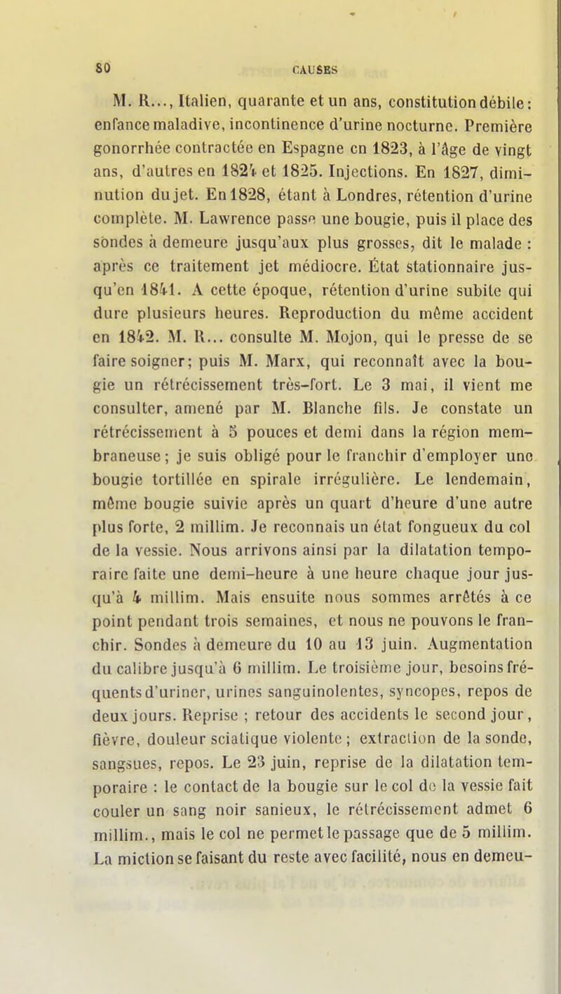 M. R..., Italien, quarante et un ans, constitution débile: enfance maladive, incontinence d'urine nocturne. Première gonorrhée contractée en Espagne en 1823, à l'âge de vingt ans, d'autres en 182'i. et 1825. Injections. En 1827, dimi- nution du jet. En 1828, étant à Londres, rétention d'urine complète. M. Lawrence passe une bougie, puis il place des sondes à demeure jusqu'aux plus grosses, dit le malade : après ce traitement jet médiocre. État stationnaire jus- qu'en 1841. A cette époque, rétention d'urine subite qui dure plusieurs heures. Reproduction du môme accident en 1842. M. R... consulte M. Mojon, qui le presse de se faire soigner; puis M, Marx, qui reconnaît avec la bou- gie un rétrécissement très-fort. Le 3 mai, il vient me consulter, amené par M. Blanche fils. Je constate un rétrécissement à 5 pouces et demi dans la région mem- braneuse; je suis obligé pour le franchir d'employer une bougie tortillée en spirale irrégulière. Le lendemain, môme bougie suivie après un quart d'heure d'une autre plus forte, 2 millim. Je reconnais un état fongueux du col de la vessie. Nous arrivons ainsi par la dilatation tempo- raire faite une demi-heure à une heure chaque jour jus- qu'à 4 millim. Mais ensuite nous sommes arrêtés à ce point pendant trois semaines, et nous ne pouvons le fran- chir. Sondes à demeure du 10 au 13 juin. Augmentation du calibre jusqu'à 6 millim. Le troisième jour, besoins fré- quents d'uriner, urines sanguinolentes, syncopes, repos de deux jours. Reprise ; retour des accidents le second jour, fièvre, douleur sciatique violente; extraction de la sonde, sangsues, repos. Le 23 juin, reprise de la dilatation tem- poraire : le contact de la bougie sur le col do la vessie fait couler un sang noir sanieux, le rétrécissement admet 6 millim., mais le col ne permet le passage que de 5 millim. La miction se faisant du reste avec facilité, nous en demeu-