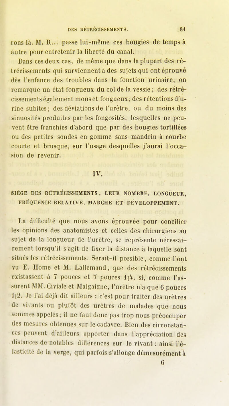 rons là. M. R... passe lui-môme ces bougies de temps à autre pour entretenir la liberté du canal. Dans ces deux cas, de même que dans la plupart des ré- trécissements qui surviennent à des sujets qui ont éprouvé dès l'enfance des troubles dans la fonction urinaire, on remarque un état fongueux du col de la vessie ; des rétré- cissements également mous et fongueux; des rétentions d'u- rine subites; des déviations de l'urètre, ou du moins des sinuosités produites par les fongosités, lesquelles ne peu- vent être franchies d'abord que par des bougies tortillées ou des petites sondes en gomme sans mandrin à courbe courte et brusque, sur l'usage desquelles j'aurai l'occa- sion de revenir. IV. SIEGE DES RÉTRÉCISSEMENTS, LEUR NOMBRE, LONGUEUR, FRÉQUENCE RELATIVE, MARCHE ET DÉVELOPPEMENT. La difficulté que nous avons éprouvée pour concilier les opinions des anatomisles et celles des chirurgiens au sujet de la longueur de l'urètre, se représente nécessai- rement lorsqu'il s'agit de fixer la dislance à laquelle sont situés les rétrécissements. Serait-il possible, comme l'ont vu E. Home et M. Lallemand, que des rétrécissements existassent à 7 pouces et 7 pouces si, comme l'as- surent MM. Civiale et Malgaigne, l'urètre n'a que 6 pouces ll2. Je l'ai déjà dit ailleurs : c'est pour traiter des urètres de vivants ou plulôt des urètres de malades que nous sommes appelés; il ne faut donc pas trop nous préoccuper des mesures obtenues sur le cadavre. Bien des circonstan- ces peuvent d'ailleurs apporter dans l'appréciation des distances de notables diflerences sur le vivant : ainsi l'é- lasticité de la verge, qui parfois s'allonge démesurément à 6