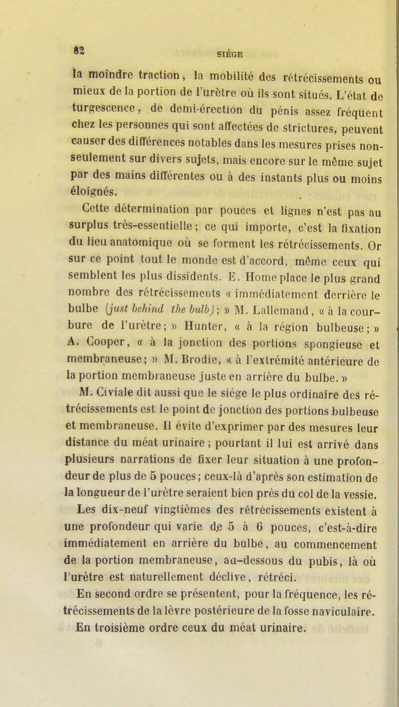 SIÈGE la moindre traction, la mobilité des rétrécissements ou mieux de la portion de l'urètre où ils sont situés. L'état de turgescence, de demi-érection du pénis assez fréquent chez les personnes qui sont affectées de strictures, peuvent causer des différences notables dans les mesures prises non- seulement sur divers sujets, mais encore sur le môme sujet par des mains différentes ou à des instants plus ou moins éloignés. Cette détermination par pouces et lignes n'est pas au surplus très-essentielle ; ce qui importe, c'est la fixation du lieu anatomique oîi se forment les rétrécissements. Or sur ce point tout le monde est d'accord, môme ceux qui semblent les plus dissidents. E. Home place le plus grand nombre des rétrécissements « immédiatement derrière le bulbe {just hehind the bulbj; » M. Lallemand, « à la cour- bure de l'urètre;» Hunter, « à la région bulbeuse;» A. Cooper, a à la jonction des portions spongieuse et membraneuse; » M. Brodie, « à l'extrémité antérieure de la portion membraneuse juste en arrière du bulbe. » M. Civiale dit aussi que le siège le plus ordinaire des ré- trécissements est le point de jonction des portions bulbeuse et membraneuse. Il évite d'exprimer par des mesures leur distance du méat urinaire ; pourtant il lui est arrivé dans plusieurs narrations de fixer leur situation à une profon- deur de plus de 5 pouces; ceux-là d'après son estimation de la longueur de l'urètre seraient bien près du col de la vessie. Les dix-neuf vingtièmes des rétrécissements existent à une profondeur qui varie d.e 5 à 6 pouces, c'est-à-dire immédiatement en arrière du bulbe, au commencement de la portion membraneuse, au-dessous du pubis, là où l'urètre est naturellement déclive, rétréci. En second ordre se présentent, pour la fréquence, les ré- trécissements de la lèvre postérieure de la fosse naviculaire. En troisième ordre ceux du méat urinaire.