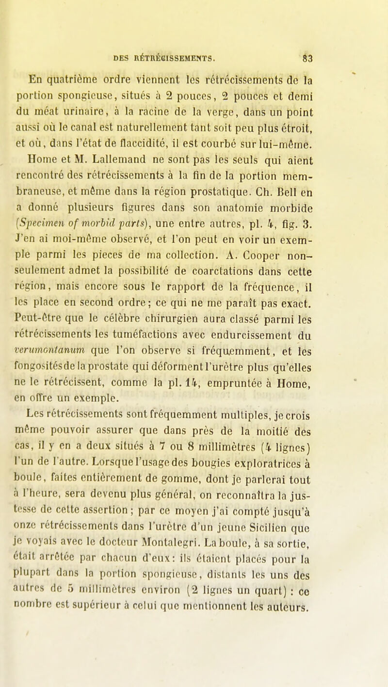 En quatrième ordre viennent les rétrécissements de la portion spongieuse, situés à 2 pouces, 2 pouces et demi du méat urinaire, à la racine de la verge, dans un point aussi où le canal est naturellement tant soit peu plus étroit, et oîi, dans l'état de flaccidité, il est courbé sur lui-môme. Home et M. Lallemand ne sont pas les seuls qui aient rencontré des rétrécissements à la fin de la portion mem- braneuse, et môme dans la région prostatique. Ch. Bell en a donné plusieurs figures dans son anatomie morbide {Specimeti of morbid parts), une entre autres, pl. 4, fig. 3. J'en ai moi-même observé, et l'on peut en voir un exem- ple parmi les pièces de ma collection. A. Cooper non- seulement admet la possibilité de coarctations dans cette région, mais encore sous le rapport de la fréquence, il les place en second ordre; ce qui ne me paraît pas exact. Peut-être que le célèbre chirurgien aura classé parmi lés rétrécissements les tuméfactions avec endurcissement du verumontanum que l'on observe si fréquemment, et les fongosités de la prostate qui déforment l'urètre plus qu'elles ne le rétrécissent, comme la pl. 14, empruntée à Home, en offre un exemple. Les rétrécissements sont fréquemment multiples, je crois même pouvoir assurer que dans près de la moitié des cas, il y en a deux situés à 7 ou 8 millimètres (4 lignes) l'un de l'autre. Lorsque l'usage des bougies exploratrices à boule, faites entièrement de gomme, dont je parlerai tout à l'heure, sera devenu plus général, on reconnaîtra la jus- tesse de celte assertion ; par ce moyen j'ai compté jusqu'à onze rétrécissements dans l'urètre d'un jeune Sicilien que je voyais avec le docteur Montalegri. La boule, à sa sortie, était arrêtée par chacun d'eux: ils étaient placés pour la plupart dans la portion spongieuse, distants les uns des autres de 5 millimètres environ (2 lignes un quart) : ce nombre est supérieur à celui que mentionnent les auteurs.