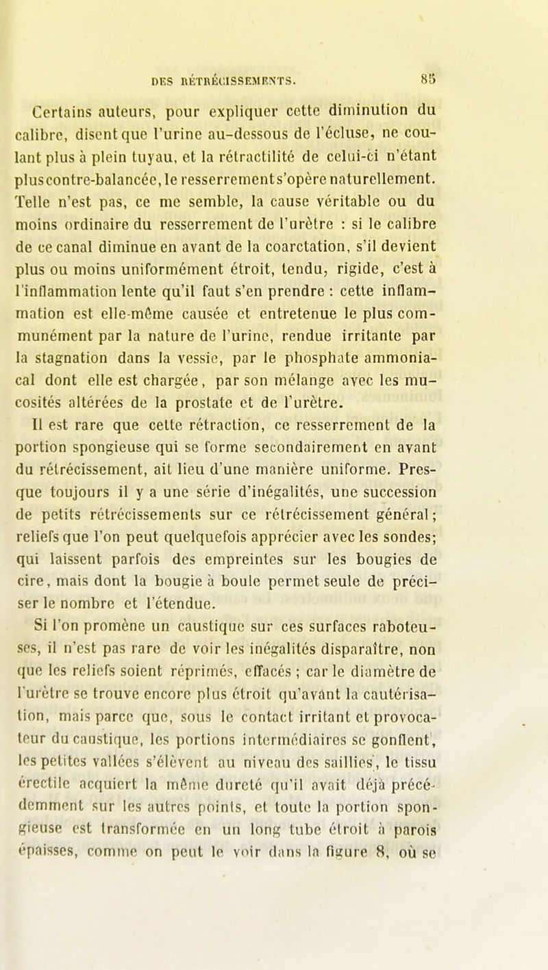 Certains auteurs, pour expliquer cette diminution du calibre, disent que l'urine au-dessous de l'écluse, ne cou- lant plus à plein tuyau, et la rétractilité de celui-ci n'étant pluscontre-balancée, le resserrements'opère naturellement. Telle n'est pas, ce me semble, la cause véritable ou du moins ordinaire du resserrement de l'urètre : si le calibre de ce canal diminue en avant de la coarctation, s'il devient plus ou moins uniformément étroit, tendu, rigide, c'est à l'inflammation lente qu'il faut s'en prendre : cette inflam- mation est elle-même causée et entretenue le plus com- munément par la nature de l'urine, rendue irritante par la stagnation dans la vessie, par le phosphate ammonia- cal dont elle est chargée, par son mélange avec les mu- cosités altérées de la prostate et de l'urètre. Il est rare que cette rétraction, ce resserrement de la portion spongieuse qui se forme secondairement en avant du rétrécissement, ait lieu d'une manière uniforme. Pres- que toujours il y a une série d'inégalités, une succession de petits rétrécissements sur ce rétrécissement général ; reliefs que l'on peut quelquefois apprécier avec les sondes; qui laissent parfois des empreintes sur les bougies de cire, mais dont la bougie à boule permet seule de préci- ser le nombre et l'étendue. Si l'on promène un caustique sur ces surfaces raboteu- ses, il n'est pas rare de voir les inégalités disparaître, non que les reliefs soient réprimés, effacés ; car le diamètre de l'urètre se trouve encore plus étroit qu'avant la cautérisa- lion, mais parce que, sous le contact irritant et provoca- teur du caustique, les portions intermédiaires se gonflent, les petites vallées s'élèvent au niveau des saillies', le tissu érectile acquiert la môme dureté qu'il avait déjà précé- dcmment sur les autres points, et toute la portion spon- gieuse est transformée en un long tube étroit à parois épaisses, comme on peut le voir dans la figure 8, où se