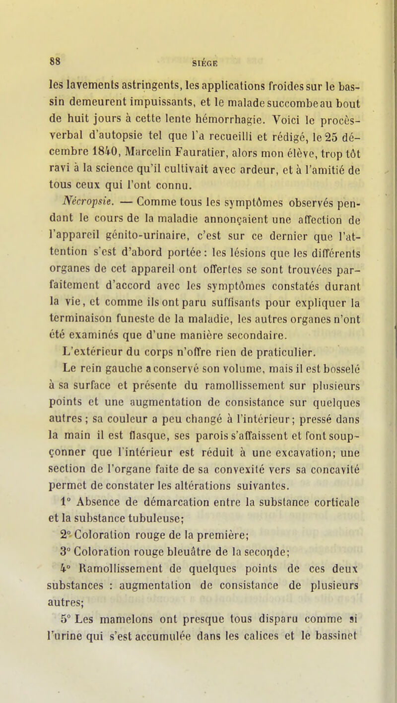 les lavements astringents, les applications froides sur le bas- sin demeurent impuissants, et le malade succombe au bout de huit jours à cette lente hémorrhagie. Voici le procès- verbal d'autopsie tel que la recueilli et rédigé, le25 dé- cembre 1840, Marcelin Fauratier, alors mon élève, trop tôt ravi à la science qu'il cultivait avec ardeur, et à l'amitié de tous ceux qui l'ont connu. Nécropsie. — Comme tous les symptômes observés pen- dant le cours de la maladie annonçaient une affection de l'appareil génito-urinaire, c'est sur ce dernier que l'at- tention s'est d'abord portée : les lésions que les différents organes de cet appareil ont offertes se sont trouvées par- faitement d'accord avec les symptômes constatés durant la vie, et comme ils ont paru suffisants pour expliquer la terminaison funeste de la maladie, les autres organes n'ont été examinés que d'une manière secondaire. L'extérieur du corps n'offre rien de praticulier. Le rein gauche a conservé son volume, mais il est bosselé à sa surface et présente du ramollissement sur plusieurs points et une augmentation de consistance sur quelques autres ; sa couleur a peu changé à l'intérieur; pressé dans la main il est flasque, ses parois s'affaissent et font soup- çonner que l'intérieur est réduit à une excavation; une section de l'organe faite de sa convexité vers sa concavité permet de constater les altérations suivantes. 1° Absence de démarcation entre la substance corticale et la substance tubuleuse; 2- Coloration rouge de la première; 3° Coloration rouge bleuâtre de la secorjde; Ramollissement de quelques points de ces deux substances : augmentation de consistance de plusieurs autres; 5° Les mamelons ont presque tous disparu comme si l'urine qui s'est accumulée dans les calices et le bassinet