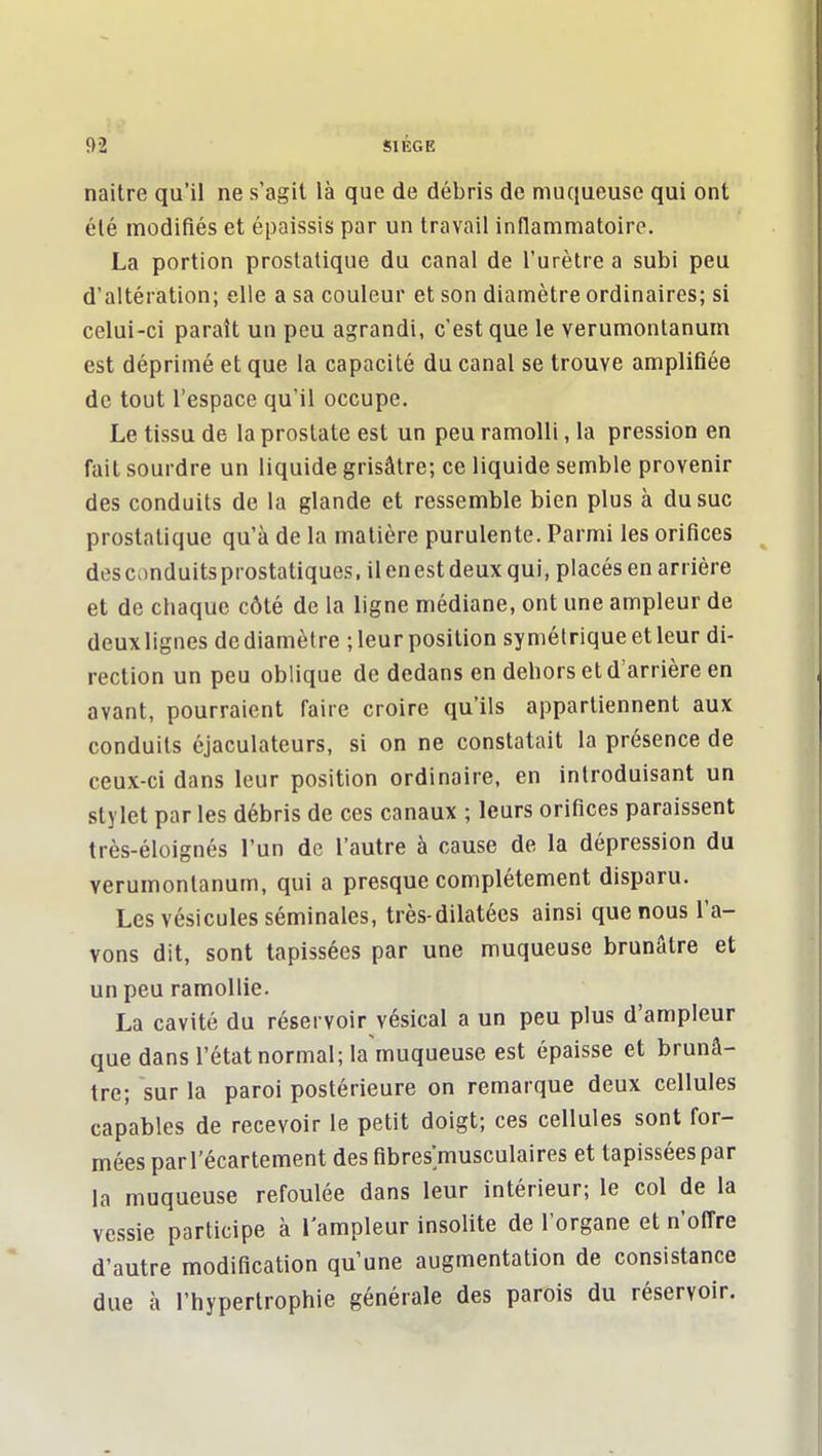 naitre qu'il ne s'agit là que de débris de muqueuse qui ont été modifiés et épaissis par un travail inflammatoire. La portion prostatique du canal de l'urètre a subi peu d'altération; elle a sa couleur et son diamètre ordinaires; si celui-ci paraît un peu agrandi, c'est que le verumontanum est déprimé et que la capacité du canal se trouve amplifiée de tout l'espace qu'il occupe. Le tissu de la prostate est un peu ramolli, la pression en fait sourdre un liquide grisâtre; ce liquide semble provenir des conduits de la glande et ressemble bien plus à du suc prostatique qu'à de la matière purulente. Parmi les orifices descnnduitsprostatiques.il en est deux qui, placés en arrière et de chaque côté de la ligne médiane, ont une ampleur de deuxlignes de diamètre ; leur position symétrique et leur di- rection un peu oblique de dedans en dehors et d'arrière en avant, pourraient faire croire qu'ils appartiennent aux conduits éjaculateurs, si on ne constatait la présence de ceux-ci dans leur position ordinaire, en introduisant un stylet par les débris de ces canaux ; leurs orifices paraissent très-éloignés l'un de l'autre à cause de la dépression du verumontanum, qui a presque complètement disparu. Les vésicules séminales, très-dilatées ainsi que nous l'a- vons dit, sont tapissées par une muqueuse brunâtre et un peu ramollie. La cavité du réservoir vésical a un peu plus d'ampleur que dans l'état normal; la muqueuse est épaisse et brunâ- tre; sur la paroi postérieure on remarque deux cellules capables de recevoir le petit doigt; ces cellules sont for- mées parrécartement des fibres'musculaires et tapissées par la muqueuse refoulée dans leur intérieur; le col de la vessie participe à l'ampleur insolite de l'organe et n'offre d'autre modification qu'une augmentation de consistance due à l'hypertrophie générale des parois du réservoir.