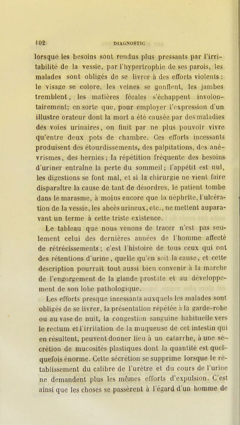 lorsque les besoins sont rendus plus pressants par l'irri- tabilité de la vessie, par l'hypertrophie de ses parois, les malades sont obligés de se livrer à des efforts violents : le visage se colore, les veines se gonflent, les jambes tremblent, les matières fécales s'échappent involon- tairement; en sorte que, pour employer l'expression d'un illustre orateur dont la mort a été causée par des maladies des voies urinaires, on finit par ne plus pouvoir vivre qu'entre deux pots de chambre. Ces efforts incessants produisent des étourdissements, des palpitations, des ané- vrismes, des hernies; la répétition fréquente des besoins d'uriner entraîne la perte du sommeil; l'appétit est nul, les digestions se font mal, et si la chirurgie ne vient faire disparaître la cause de tant de désordres, le patient tombe dans le marasme, à moins encore que la néphrite, l'ulcéra- tion de la vessie, les abcèsurineux, etc., ne mettent aupara- vant un terme à cette triste existence. Le tableau que nous venons de tracer n'est pas seu- lement celui des dernières années de l'homme affecté de rétrécissements ; c'est l'histoire de tous ceux qui ont des rétentions d'urine, quelle qu'en soit la cause, et celte description pourrait tout aussi bien convenir à la marche de l'engorgement de la glande prostate et au développe- ment de son lobe pathologique. Les efforts presque incessants auxquels les malades sont obligés de se livrer, la présentation répétée à la garde-robe ou au vase de nuit, la congestion sanguine habituelle vers le rectum et l'irritation de la muqueuse de cet intestin qui en résultent, peuvent donner lieu à un catarrhe, à une sé- crétion de mucosités plastiques dont la quantité est quel- quefois énorme. Cette sécrétion se supprime lorsque le ré- tablissement du calibre de l'urètre et du cours de l'urine ne demandent plus les mêmes efforts d'expulsion. C'est ainsi que les choses se passèrent à l'égard d'un homme de