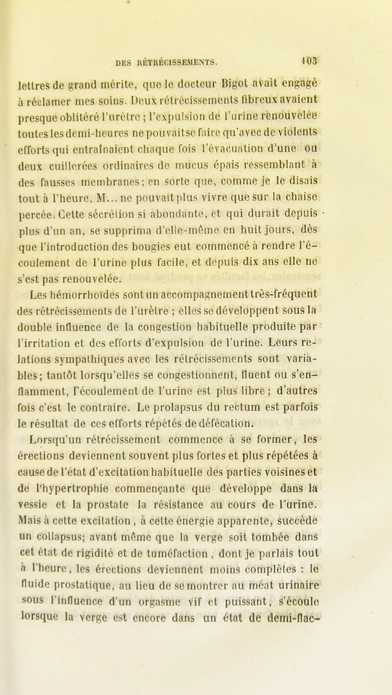 DES nÉTRÉClSSEMENTS. '103- lettres de grand mérite, que le docteur Bigot avait engagé à réclamer mes soins. Deux rétrécissements fibreux avaient presque oblitéré l'urètre ; l'expulsion dé l'urine renouvelée toutes les demi-heures ne pouvaitse faire qu'avec de violents efforts qui entraînaient chaque fois l'évacuation d'une ou deux cuillerées ordinaires de mucus épais ressemblant à des fausses membranes; en sorte que, comme je le disais tout à l'heure, M... ne pouvait plus vivre que sur la chaise percée. Cette sécrétion si abondante, et qui durait depuis plus d'un an, se supprima d'elle-même en huit jours, dès que l'introduction des bougies eut commencé à rendre l'é- coulement de l'urine plus facile, et depuis dix ans elle ne s'est pas renouvelée. Les hémorrhoïdes sont un accompagnement très-fréquent des rétrécissements de l'urètre ; elles se développent sous la double influence de la congestion habituelle produite par l'irritation et des efforts d'expulsion de l'urine. Leurs re- lations sympathiques avec les rétrécissements sont varia- bles; tantôt lorsqu'elles se congestionnent, fluent ou s'en- flamment, l'écoulement de l'urine est plus libre; d'autres fois c'est le contraire. Le prolapsus du rectum est parfois le résultat de ces efforts répétés de défécation. Lorsqu'un rétrécissement commence à se former, les érections deviennent souvent plus fortes et plus répétées à cause de l'état d'excitation habituelle des parties voisines et de l'hypertrophie commençante que développe dans la vessie et la prostate la résistance au cours de Turine. Mais à cette excitation, à cette énergie apparente, succède un collapsus; avant même que la verge soit tombée dans cet état de rigidité et de tuméfaction , dont je parlais tout à l'heure, les érections deviennent moins complètes : le fluide prostatique, au lieu de se montrer au méat urinaire sous l'influence d'un orgasme vif et puissant, s'écoule lorsque la verge est encore dans un état de demi-flac-