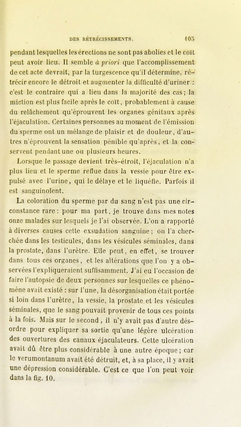 pendant lesquelles les érections ne sont pas abolies et le coït peut avoir lieu. Il semble à priori que l'accomplissement de cet acte devrait, par la turgescence qu'il détermine, ré- trécir encore le détroit et augmenter la difficulté d'uriner : c'est le contraire qui a lieu dans la majorité des cas ; la miction est plus facile après le coït, probablement à cause du relâchement qu'éprouvent les organes génitaux après l'éjaculation. Certaines personnes au moment de l'émission du sperme ont un mélange de plaisir et de douleur, d'au- tres n'éprouvent la sensation pénible qu'après, et la con- servent pendant une ou plusieurs heures. Lorsque le passage devient très-étroit, l'éjaculation n'a plus lieu et le sperme reflue dans la vessie pour être ex- pulsé avec l'urine, qui le délaye et le liquéfie. Parfois il est sanguinolent. La coloration du sperme par du sang n'est pas une cir- constance rare : pour ma part, je trouve dans mes notes onze malades sur lesquels je l'ai observée. L'on a rapporté à diverses causes celte exsudation sanguine ; on l'a cher- chée dans les testicules, dans les vésicules séminales, dans la prostate, dans l'urètre. Elle peut, en effet, se trouver dans tous ces organes, et les altérations que l'on y a ob- servées l'expliqueraient suffisamment. J'ai eu l'occasion de faire l'autopsie de deux personnes sur lesquelles ce phéno- mène avait existé : sur l'une, la désorganisation était portée si loin dans l'urètre, la vessie, la prostate et les vésicules séminales, que le sang pouvait provenir de tous ces points à la fois. Mais sur le second , îl n'y avait pas d'autre dés- ordre pour expliquer sa sortie qu'une légère ulcération des ouvertures des canaux éjaculateurs. Cette ulcération avait dii être plus considérable à une autre époque ; car le vcrumontanum avait été détruit, et, à sa place, il y avait une dépression considérable. C'est ce que l'on peut voir dans la fig. 10.