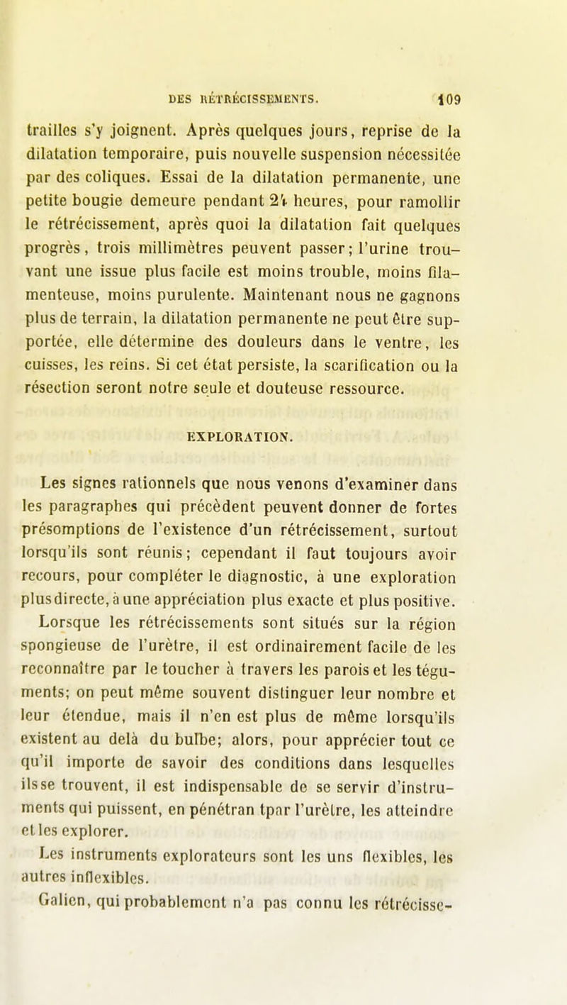 trailles s'y joignent. Après quelques jours, reprise de la dilatation temporaire, puis nouvelle suspension nécessitée par des coliques. Essai de la dilatation permanente, une petite bougie demeure pendant 2'i. heures, pour ramollir le rétrécissement, après quoi la dilatation fait quelques progrès, trois millimètres peuvent passer ; l'urine trou- vant une issue plus facile est moins trouble, moins fila- menteuse, moins purulente. Maintenant nous ne gagnons plus de terrain, la dilatation permanente ne peut ôlre sup- portée, elle détermine des douleurs dans le ventre, les cuisses, les reins. Si cet état persiste, la scarification ou la résection seront notre seule et douteuse ressource. EXPLORATION. Les signes rationnels que nous venons d'examiner dans les paragraphes qui précèdent peuvent donner de fortes présomptions de l'existence d'un rétrécissement, surtout lorsqu'ils sont réunis; cependant il faut toujours avoir recours, pour compléter le diagnostic, à une exploration plusdirecte, à une appréciation plus exacte et plus positive. Lorsque les rétrécissements sont situés sur la région spongieuse de l'urètre, il est ordinairement facile de les reconnaître par le toucher à travers les parois et les tégu- ments; on peut même souvent distinguer leur nombre et leur étendue, mais il n'en est plus de môme lorsqu'ils existent au delà dubufbe; alors, pour apprécier tout ce qu'il importe de savoir des conditions dans lesquelles ils se trouvent, il est indispensable de se servir d'instru- ments qui puissent, en pénétran tpar l'urètre, les atteindre et les explorer. Les instruments explorateurs sont les uns llexibles, les autres inflexibles. Galien, qui probablement n'a pas connu les rétrécisse-