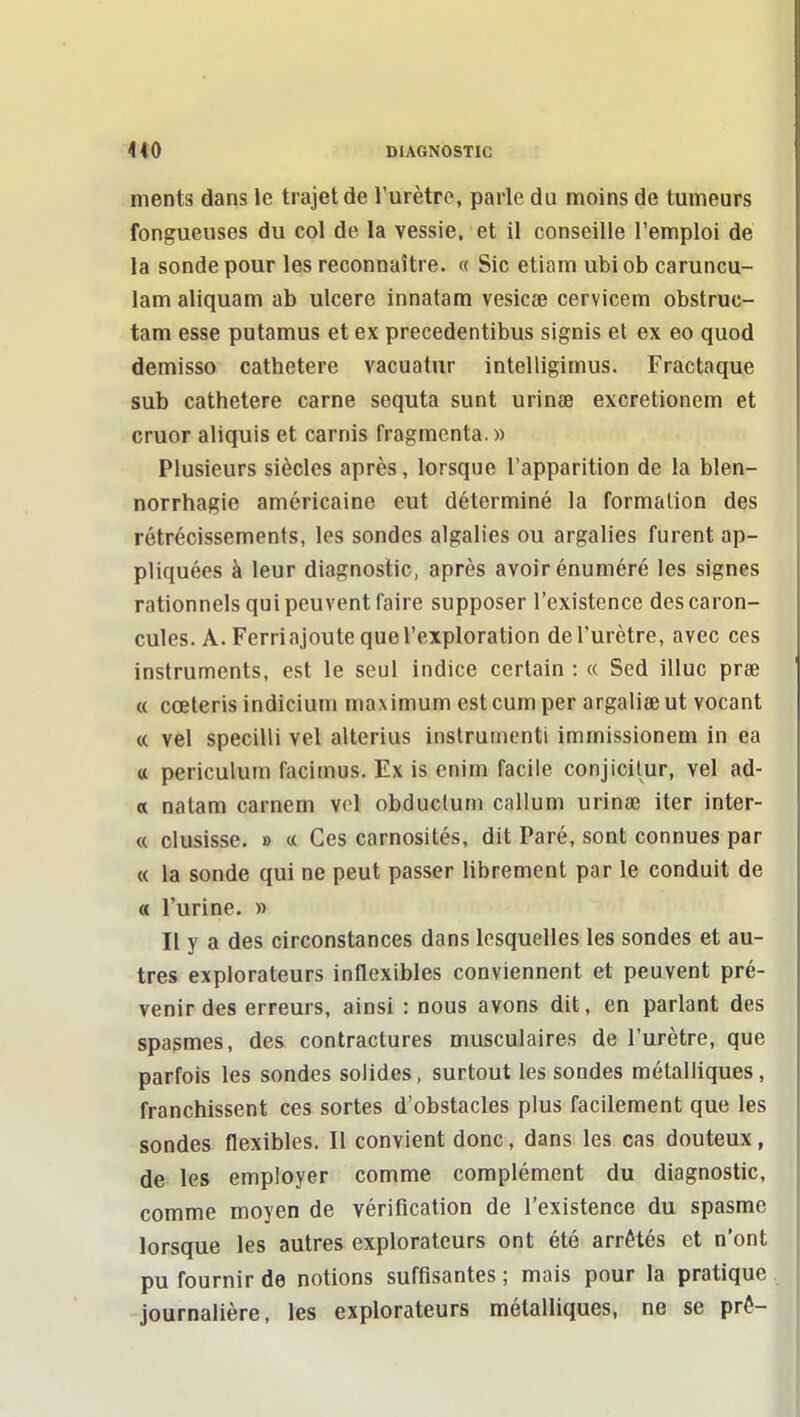 ments dans le trajet de l'urètre, parle du moins de tumeurs fongueuses du col de la vessie, et il conseille l'emploi de la sonde pour les reconnaître. « Sic eliam ubiob caruncu- lam aliquam ab ulcère innatam vesicae cervicem obstruc- tam esse putamus et ex precedentibus signis et ex eo quod démisse cathetere vacuatur intelligimus. Fractaque sub cathetere carne sequta sunt urinae excretionem et cruor aliquis et carnis fragmenta.» Plusieurs siècles après, lorsque l'apparition de la blen- norrhagie américaine eut déterminé la formation des rétrécissements, les sondes algalies ou argalies furent ap- pliquées à leur diagnostic, après avoir énuméré les signes rationnels qui peuvent faire supposer l'existence des caron- cules. A. Ferri ajoute que l'exploration de l'urètre, avec ces instruments, est le seul indice certain : « Sed illuc prse « cœterisindicium maximum est cumper argaliœut vocant « vel specilli vel alterius instrumenti immissionem in ea « periculum facimus. Ex is enim facile conjicilur, vel ad- « natam carnem vel obduclum callum urinae iter inter- « clusisse. » « Ces carnosilés, dit Paré, sont connues par « la sonde qui ne peut passer librement par le conduit de « l'urine. » Il y a des circonstances dans lesquelles les sondes et au- tres explorateurs inflexibles conviennent et peuvent pré- venir des erreurs, ainsi : nous avons dit, en parlant des spasmes, des contractures musculaires de l'urètre, que parfois les sondes solides, surtout les sondes métalliques, franchissent ces sortes d'obstacles plus facilement que les sondes flexibles. Il convient donc, dans les cas douteux, de les employer comme complément du diagnostic, comme moyen de vérification de l'existence du spasme lorsque les autres explorateurs ont été arrêtés et n'ont pu fournir de notions suffisantes ; mais pour la pratique journalière, les explorateurs métalliques, ne se pré-