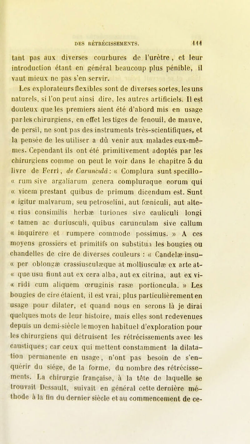 tant pas aux diverses courbures de l'urètre , et leur introduction étant en général beaucoup plus pénible, il vaut mieux ne pas s'en servir. Les explorateurs flexibles sont de diverses sortes, les uns naturels, si l'on peut ainsi dire, les autres artificiels. Il est douteux que les premiers aient été d'abord mis en usage parles chirurgiens, en effet les tiges de fenouil, de mauve, de persil, ne sont pas des instruments très-scientifiques, et la pensée de les utiliser a diÀ venir aux malades eux-mô- mes. Cependant ils ont été primitivement adoptés par les chirurgiens comme on peut le voir dans le chapitre 5 du livre de Ferri, de Carunculâ: « Complura sunt specillo- « rum sive argaliarum gênera compluraque eorum qui « vicem prestant quibus de primum dicendum est, Sunt « igitur malvarum, seu petroselini, aut fœniculi, aut alte- « rius consimilis herbîfi turiones sive cauliculi longi « tamen ac duriusculi, quibus carunculam sive callum « inquirere et rumpere commode possimus. » A ces moyens grossiers et primitifs on substitua les bougies ou chandelles de cire de diverses couleurs : « Gandelae insu- « per oblongse crassiusculœque at molliusculae ex arleat- « que usu fiiint aut ex cera alba, aut ex citrina, aut ex vi- « ridi cum aliquem œruginis rasœ portioncula. » Les bougies de cire étaient, il est vrai, plus particulièrement en usage pour dilater, et quand nous en serons là je dirai quelques mots de leur histoire, mais elles sont redevenues depuis un demi-siècle le moyen habituel d'exploration pour les chirurgiens qui détruisent les rétrécissements avec les caustiques; car ceux qui mettent constamment la dilata- tion permanente en usage, n'ont pas besoin de s'en- quérir du siège, de la forme, du nombre des rétrécisse- ments. La chirurgie française, à la tôte de laquelle se trouvait Dcssault, suivait en général cette dernière mé- thode à la fin du dernier siècle et au commencement de ce-