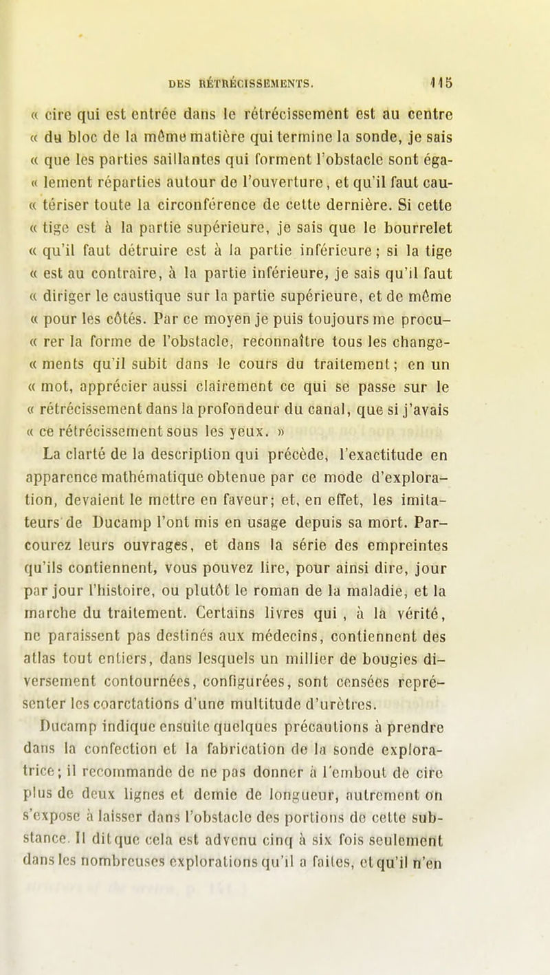 « cire qui est entrée dans le rétrécissement est au centre « da bloc de la môme matière qui termine la sonde, je sais « que les parties saillantes qui forment l'obstacle sont éga- « lemcnt réparties autour de l'ouverture, et qu'il faut cau- « tériser toute la circonférence de celte dernière. Si cette « tige est à la partie supérieure, je sais que le bourrelet « qu'il faut détruire est à la partie inférieure ; si la tige « est au contraire, à la partie inférieure, je sais qu'il faut « diriger le caustique sur la partie supérieure, et de môme « pour les côtés. Par ce moyen je puis toujours me procu- « rer la forme de l'obstacle, reconnaître tous les change- « ments qu'il subit dans le cours du traitement; en un « mot, apprécier aussi clairement ce qui se passe sur le « rétrécissement dans la profondeur du canal, que si j'avais « ce rétrécissement sous les yeux. « La clarté de la description qui précède, l'exactitude en apparence mathématique obtenue par ce mode d'explora- tion, devaient le mettre en faveur; et. en effet, les imita- teurs de Ducamp l'ont mis en usage depuis sa mort. Par- courez leurs ouvrages, et dans la série des empreintes qu'ils contiennent, vous pouvez lire, pour ainsi dire, jour par jour l'histoire, ou plutôt le roman de la maladie, et la marche du traitement. Certains livres qui, à la vérité, ne paraissent pas destinés aux médecins, contiennent des atlas tout entiers, dans lesquels un millier de bougies di- versement contournées, configurées, sont censées repré- senter les coarctations d'une multitude d'urètres. Ducamp indique ensuite quelques précautions à prendre dans la confection et la fabrication de la sonde explora- trice; il recommande de ne pas donner à l'embout de cire plus de deux lignes et demie de longueur, autrement on s'expose à laisser dans l'obstacle des portions de celte sub- stance. Il dit que cela est advenu cinq à six fois seulement dans les nombreuses explorations qu'il a faites, cl qu'il n'en