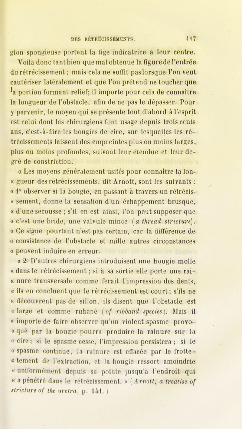 gion spongieuse portent la ti^e indicatrice à leur centre. Voilà donc tant bien que mal obtenue la figure de l'entrée du rétrécissement ; mais cela ne sufTit pas lorsque l'on veut cautériser latéralement et que l'on prétend ne toucTier que 'a portion formant relief; il importe pour cela de connaître la longueur de l'obstacle, afin de ne pas le dépasser. Pour y parvenir, le moyen qui se présente tout d'abord à l'esprit est celui dont les chirurgiens font usage depuis trois cents ans, c'est-à-dire les bougies de cire, sur lesquelles les ré- trécissements laissent des empreintes plus ou moins larges, plus ou moins profondes, suivant leur étendue et leur de- gré de constriction. « Les moyens généralement usités pour connaître la lon- « gueur des rétrécissements, dit Arnott, sont les suivants : « 1° observer si la bougie, en passant à travers un rétrécis- « sèment, donne la sensation d'un échappement brusque, « d'une secousse ; s'il en est ainsi, l'on peut supposer que « c'est une bride, une valvule mince [a thread striclure). « Ce signe pourtant n'est pas certain, car la différence de « consistance de l'obstacle et mille autres circonstances « peuvent induire en erreur. « 2 D'autres chirurgiens introduisent une bougie molle « dans le rétrécissement ; si à sa sortie elle porte une rai- « nure transversale comme ferait l'impression des dents, <x ils en concluent que le rétrécissement est court: s'ils ne « découvrent pas de sillon, ils disent que l'obstacle est «large et comme rubané [of rihhcmd specîes). Mais il « importe de faire observer qu'un violent spasme provo- « qué par la bougie pourra produire la rainure sur la «cire; si le spasme cesse, l'impression persistera ; si le «spasme continue, la rainure est effacée par le frotte- « tement do l'extraction, et la bougie ressort amoindrie « uniformément depuis sa pointe jusqu'à l'endroit qui « a pénétré dans le rétrécissement. » ( Arnott, a trealisc of strictureof thc urcira, p.