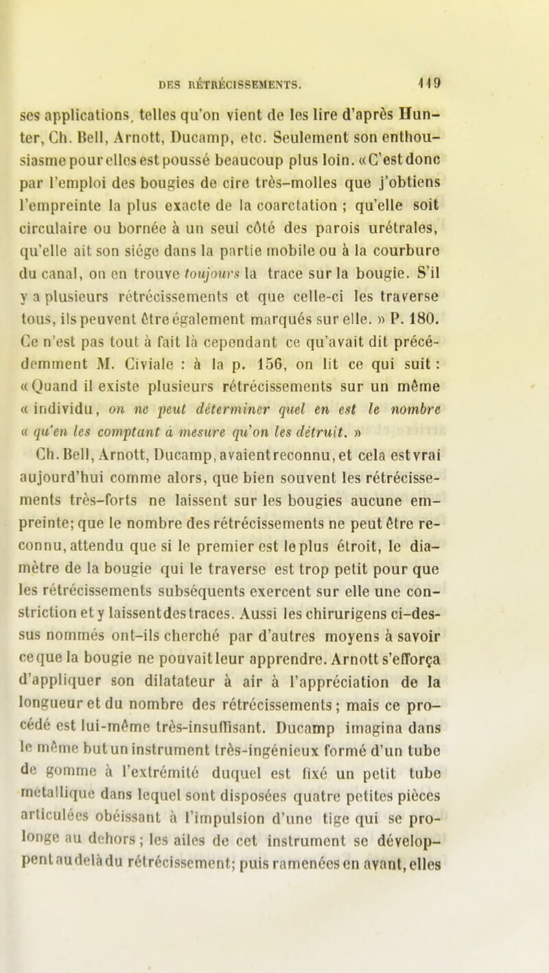 ses applications, telles qu'on vient de les lire d'après Hun- ter, Ch. Bell, Arnott, Ducainp, etc. Seulement son enthou- siasme pour elles est poussé beaucoup plus loin. «C'estdonc par l'emploi des bougies de cire très-molles que j'obtiens l'empreinte la plus exacte de la coarctation ; qu'elle soit circulaire ou bornée à un seul côté des parois urétrales, qu'elle ait son siège dans la partie mobile ou à la courbure du canal, on en trouve toujours la trace sur la bougie. S'il y a plusieurs rétrécissements et que celle-ci les traverse tous, ils peuvent Être également marqués sur elle. » P. 180. Ce n'est pas tout à fait là cependant ce qu'avait dit précé- demment M. Giviale : à la p. 156, on lit ce qui suit : «Quand il existe plusieurs rétrécissements sur un môme «individu, on ne peut déterminer quel en est le nombre a qu'en les comptant à mesure qu'on les détruit. » Ch.Bell, Arnott, Ducamp,avaientreconnu, et cela est vrai aujourd'hui comme alors, que bien souvent les rétrécisse- ments très-forts ne laissent sur les bougies aucune em- preinte; que le nombre des rétrécissements ne peut être re- connu, attendu que si le premier est le plus étroit, le dia- mètre de la bougie qui le traverse est trop petit pour que les rétrécissements subséquents exercent sur elle une con- striction ety laissentdestraces. Aussi les chirurigens ci-des- sus nommés ont-ils cherché par d'autres moyens à savoir ce que la bougie ne pouvait leur apprendre. Arnott s'efforça d'appliquer son dilatateur à air à l'appréciation de la longueur et du nombre des rétrécissements; mais ce pro- cédé est lui-même très-insulTisant. Ducamp imagina dans le même but un instrument très-ingénieux formé d'un tube de gomme à l'extrémité duquel est fixé un petit tube métallique dans lequel sont disposées quatre petites pièces articulées obéissant à l'impulsion d'une tige qui se pro- longe au dehors ; les ailes de cet instrument se dévelop- pent au delà du rétrécissement; puis ramenées on avant, elles