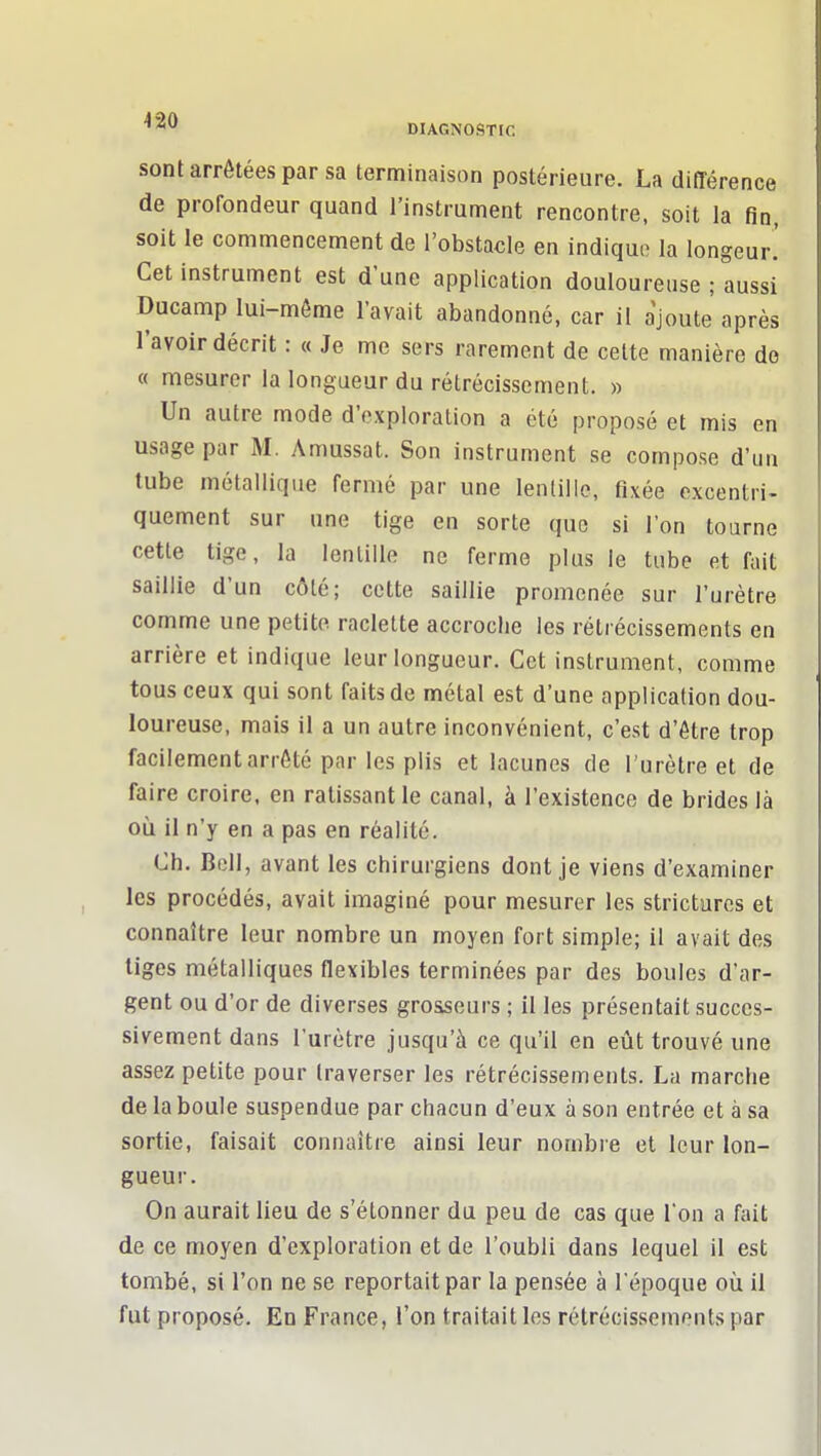 sont arrêtées par sa terminaison postérieure. La différence de profondeur quand l'instrument rencontre, soit la fin, soit le commencement de l'obstacle en indique la longeur.' Cet instrument est d'une application douloureuse ; aussi Ducamp lui-même l'avait abandonné, car il ajoute après l'avoir décrit : « Je me sers rarement de celte manière do « mesurer la longueur du rétrécissement. » Un autre mode d'exploration a été proposé et mis en usage par M. Amussat. Son instrument se compose d'un tube métallique fermé par une lentille, fixée excentri- quement sur une tige en sorte que si l'on tourne cette tige, la lentille ne ferme plus le tube et Itiit saillie d'un côté; cette saillie promenée sur l'urètre comme une petite raclette accroche les rétrécissements en arrière et indique leur longueur. Cet instrument, comme tous ceux qui sont faits de métal est d'une application dou- loureuse, mais il a un autre inconvénient, c'est d'être trop facilement arrêté par les plis et lacunes de l'urètre et de faire croire, en ratissant le canal, à l'existence de brides là où il n'y en a pas en réalité. Ch. Bell, avant les chirurgiens dont je viens d'examiner les procédés, avait imaginé pour mesurer les stricturcs et connaître leur nombre un moyen fort simple; il avait des liges métalliques flexibles terminées par des boules d'ar- gent ou d'or de diverses grosseurs ; il les présentait succes- sivement dans l'urètre jusqu'à ce qu'il en eût trouvé une assez petite pour traverser les rétrécissements. La marche de la boule suspendue par chacun d'eux à son entrée et à sa sortie, faisait connaître ainsi leur nombre et leur lon- gueur. On aurait lieu de s'étonner du peu de cas que I on a fait de ce moyen d'exploration et de l'oubli dans lequel il est tombé, si l'on ne se reportait par la pensée à l époque où il fut proposé. En France, l'on traitait les rétrécissements par