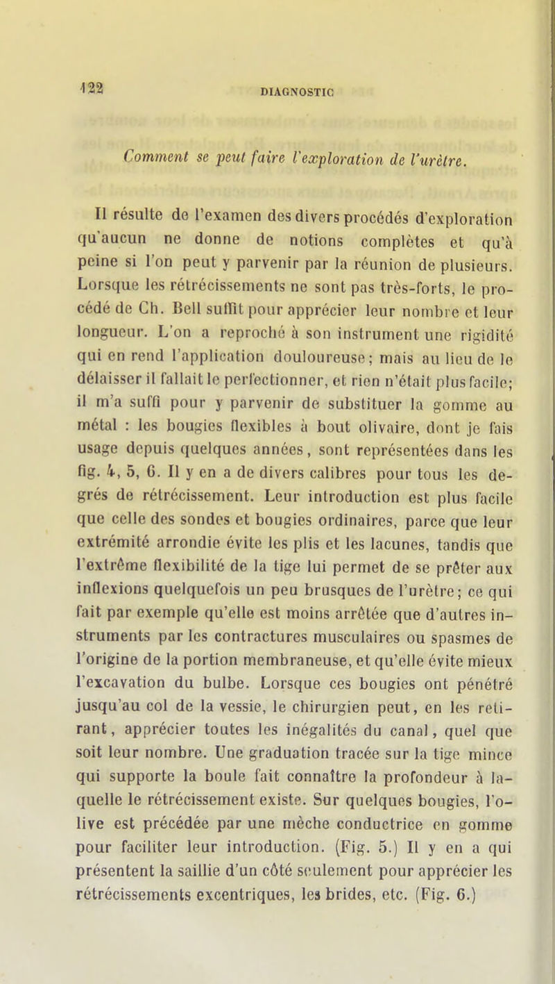 m Comment se peut faire l'exploration de l'urètre. Il résulte de l'examen des divers procédés d'exploration qu'aucun ne donne de notions complètes et qu'à peine si l'on peut y parvenir par la réunion de plusieurs. Lorsque les rétrécissements ne sont pas très-forts, le pro- cédé de Ch. Bell sulïït pour apprécier leur nombre et leur longueur. L'on a reproché à son instrument une rigidité qui en rend l'application douloureuse; mais au lieu de le délaisser il fallait le perfectionner, et rien n'était plus facile; il m'a suffi pour y parvenir de substituer la gomme au métal : les bougies nexibles à bout olivaire, dont je fais usage depuis quelques années, sont représentées dans les fig, k, 5, 6. Il y en a de divers calibres pour tous les de- grés de rétrécissement. Leur introduction est plus facile que celle des sondes et bougies ordinaires, parce que leur extrémité arrondie évite les plis et les lacunes, tandis que l'extrême flexibilité de la tige lui permet de se prêter aux inflexions quelquefois un peu brusques de l'urètre; ce qui fait par exemple qu'elle est moins arrêtée que d'autres in- struments par les contractures musculaires ou spasmes de l'origine de la portion membraneuse, et qu'elle évite mieux l'excavation du bulbe. Lorsque ces bougies ont pénétré jusqu'au col de la vessie, le chirurgien peut, en les reti- rant, apprécier toutes les inégalités du canal, quel que soit leur nombre. Une graduation tracée sur la tige mince qui supporte la boule fait connaître la profondeur à la- quelle le rétrécissement existe. Sur quelques bougies, l'o- live est précédée par une mèche conductrice on gomme pour faciliter leur introduction. (Fig. 5.) Il y en a qui présentent la saillie d'un côté seulement pour apprécier les rétrécissements excentriques, les brides, etc. (Fig. 6.)