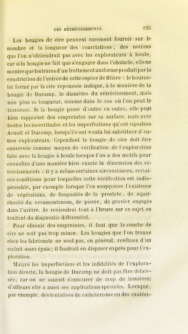 Les bougies de cire peuvent rarement fournir sur le nombre et la longueur des coarctations , des notions que l'on n'obtiendrait pas avec les explorateurs à boule, car si la bougie ne fait que s'engager dans l'obstacle, elle ne montrequelestracesd'un frottementuniformeproduitparla constriclion de l'entrée de cette espèce de filière : le bourre- let formé par la cire repoussée indique, à la manière de la bougie de Ducamp, le diamètre du rétrécissement, mais non plus sii longueur, comme dans le cas où l'on peut le traverser. Si la bougie passe d'outre en outre, elle peut bien rapporter des empreintes sur sa surface, mais avec toutes les incertitudes et les imperfections qu'ont signalées Arnott et Ducamp, lorsqu'ils ont voulu lui substituer d'au- tres explorateurs. Cependant la bougie de cire doit être conservée comme moyen de vérification de l'exploration faite avec la bougie à boule lorsque l'on a des motifs pour connaître d'une manière bien exacte la dimension des ré- trécissements : il y a môme certaines circonstances, certai- nes conditions pour lesquelles cette vérification est indis- pensable, par exemple lorsque l'on soupçonne l'existence de végétations, de fongosités de la prostate , de squir- rhosité du verumontanum, de pierre, de gravier engagés dans l'urètre. Je reviendrai tout à l'heure sur ce sujet en traitant du diagnostic différentiel. Pour obtenir des empreintes, il faut que la couche de cire ne soit pas trop mince. Les bougies que l'on trouve chez les fabricants ne sont pas, en général, revêtues d'un enduit assez épais ; il faudrait en disposer exprès pour l'ex- ploration. Malgré les imperfeclions et les infidélités de l'explora- tion directe, la bougie de Ducamp ne doit pas être délais- sée, car on ne saurait s'entourer de trop de lumières; d'ailleurs elle a aussi ses applications spéciales. Lorsque, par exemple, des tentatives de calhétérisme ou des cautcri-