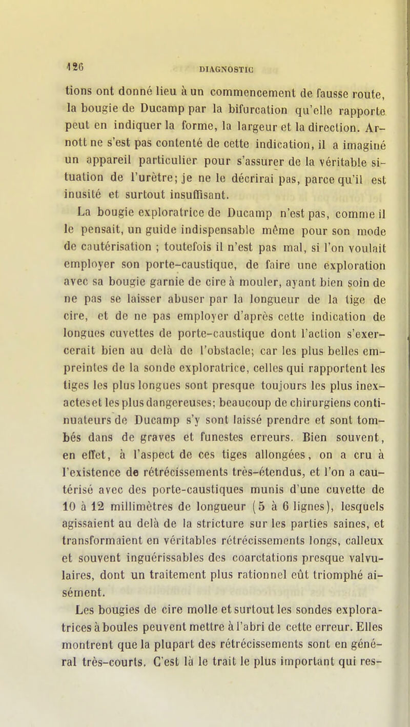 tions ont donné lieu à un conamencement de fausse route, la bougie de Ducamp par la bifurcation qu'elle rapporte peut en indiquer la forme, la largeur et la direction. Ar- nott ne s'est pas contenté de cette indication, il a imaginé un appareil particulier pour s'assurer de la véritable si- tuation de l'urètre; je ne le décrirai pas, parce qu'il est inusité et surtout insuffisant. La bougie exploratrice de Ducamp n'est pas, comme il le pensait, un guide indispensable môme pour son mode de cautérisation ; toutefois il n'est pas mal, si l'on voulait employer son porte-caustique, de faire une exploration avec sa bougie garnie de cire à mouler, ayant bien soin de ne pas se laisser abuser par la longueur de la tige de cire, et de ne pas employer d'après cette indication de longues cuvettes de porte-caustique dont l'action s'exer- cerait bien au delà de l'obstacle; car les plus belles em- preintes de la sonde exploratrice, celles qui rapportent les tiges les plus longues sont presque toujours les plus inex- acteset les plus dangereuses; beaucoup de chirurgiens conti- nuateurs de Ducamp s'y sont laissé prendre et sont tom- bés dans de graves et funestes erreurs. Bien souvent, en effet, à l'aspect de ces tiges allongées, on a cru à l'existence de rétrécissements très-étendus, et l'on a cau- térisé avec des porte-caustiques munis d'une cuvette de 10 à 12 millimètres de longueur (5 à 6 lignes), lesquels agissaient au delà de la stricture sur les parties saines, et transformaient en véritables rétrécissements longs, calleux et souvent inguérissables des coarctations presque valvu- laires, dont un traitement plus rationnel eût triomphé ai- sément. Les bougies de cire molle et surtout les sondes explora- trices à boules peuvent mettre à l'abri de cette erreur. Elles montrent que la plupart des rétrécissements sont en géné- ral très-courts. C'est là le trait le plus important qui res-