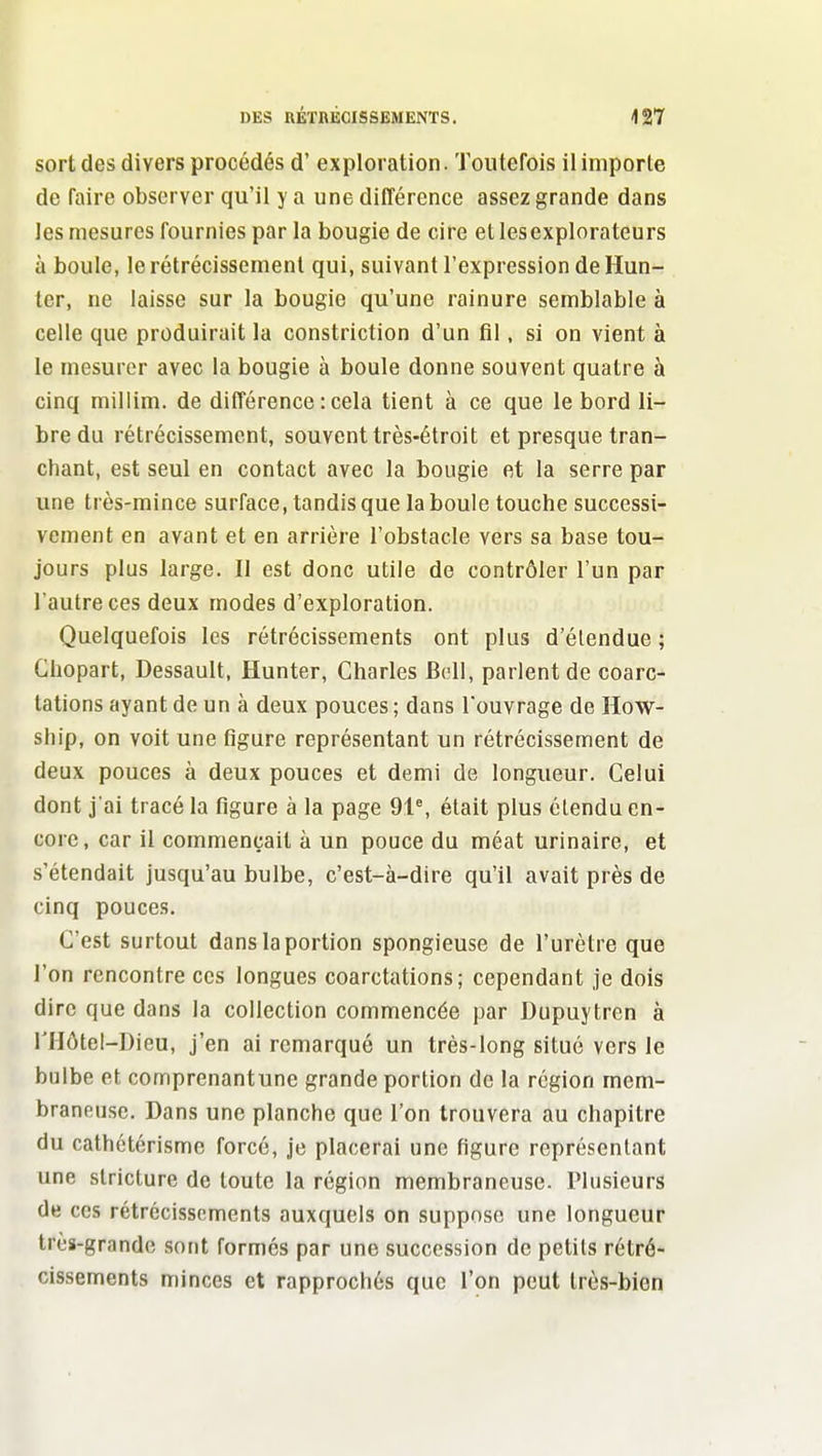 sort des divers procédés d'exploration. Toutefois il importe de faire observer qu'il y a une différence assez grande dans les mesures fournies par la bougie de cire et les explorateurs à boule, le rétrécissement qui, suivant l'expression de Hun- ter, ne laisse sur la bougie qu'une rainure semblable à celle que produirait la constriction d'un fl!, si on vient à le mesurer avec la bougie à boule donne souvent quatre à cinq millim. de différence : cela tient à ce que le bord li- bre du rétrécissement, souvent très-étroit et presque tran- chant, est seul en contact avec la bougie et la serre par une très-mince surface, tandis que la boule touche successi- vement en avant et en arrière l'obstacle vers sa base tou- jours plus large. Il est donc utile de contrôler l'un par l'autre ces deux modes d'exploration. Quelquefois les rétrécissements ont plus d'élendue ; Ghopart, Dessault, Hunter, Charles Bell, parlent de coarc- tations ayant de un à deux pouces ; dans l'ouvrage de How- ship, on voit une figure représentant un rétrécissement de deux pouces à deux pouces et demi de longueur. Celui dont j'ai tracé la figure à la page 91^ était plus étendu en- core, car il commençait à un pouce du méat urinaire, et s'étendait jusqu'au bulbe, c'est-à-dire qu'il avait près de cinq pouces. C'est surtout dans la portion spongieuse de l'urètre que l'on rencontre ces longues coarctations; cependant je dois dire que dans la collection commencée par Dupuytren à riIôtel-Dieu, j'en ai remarqué un très-long situé vers le bulbe et comprenantune grande portion de la région mem- braneuse. Dans une planche que l'on trouvera au chapitre du cathétérismc forcé, je placerai une figure représentant une slricture de toute la région membraneuse. Plusieurs de ces rétrécissements auxquels on suppose une longueur très-grande sont formés par une succession de petits rétré- cissements minces et rapprochés que l'on peut très-bien