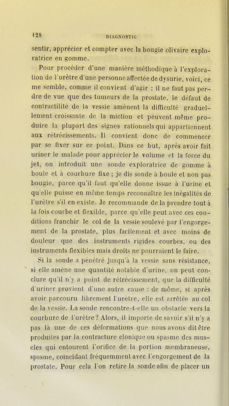 sentir, apprécier et compter avec la bougie olivaire explo- ratrice en gomme. Pour procéder d'une manière méthodique à l'explora- tion de l'urètre d'une personne alTectée de dysurie, voici, ce me semble, comme il convient d'agir ; il ne faut pas per- dre de vue que des tumeurs de la prostate, le défaut de conlractilité de la vessie amènent Id difTiculté graduel- lement croissante de la miction et peuvent môme pro- duire la plupart des signes rationnels qui appartiennent aux rétrécissements. Il convient donc de commencer par se fixer sur ce point. Dans ce but, après avoir fait uriner le malade pour apprécier le volume ot la force du jet, on introduit une sonde exploratrice de gomme à boule et à courbure fixe ; je dis sonde à boule et non pas bougie, parce qu'il faut qu'elle donne issue à l'urine et quelle puisse en môme temps reconnaître les inégalités de l'urètre s'il en existe. Je recommande de la prendre tout à la fois courbe et flexible, parce qu'elle peut avec ces con- ditions franchir le col de la vessie soulevé par l'engorge- ment de la prostate, plus facilement et avec moins de douleur que des instruments rigides courbes, ou des instruments flexibles mais droits ne pourraient le faire. Si la sonde a pénétré jusqu'à la vessie sans résistance, si elle amène une quantité notable d'urine, on peut con- clure qu'il n'y a point de rétrécissement, que la difficulté d'uriner provient d'une autre cause : de môme, si après avoir parcouru librement l'urètre, elle est arrêtée au col de la vessie. La sonde rencontre-t-elle un obstacle vers la courbure de l'urètre? Alors, il importe de savoir s'il n'y a pas là une de ces déformations que nous avons dit être produites par la contracture clonique ou spasme dos mus- cles qui entourent l'orifice de la portion membraneuse, spasme, coïncidant fréquemment avec l'engorgement de la prostate. Pour cela l'on retire la sonde afin de placer un