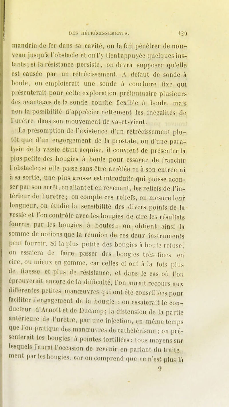 DliS llKTlu'iClSSliiMK.NTS. 1*9 mandrin do for dans sa cavité, on la fiiit pénéirer de nou- veau jusqu'à l'obstacle et on l'y liontappuycc quelques ins- tiints; si la résistance persiste, on devra supposer qu'elle est causée par un rélrécisscmenl. A défaut de sonde à boule, on emploierait une sonde à courbure fixe qui présenterait pour celte exploration préliminaire plusieurs dos avantages de la sonde courbe flexible à boule, mais non la possibilité d'apprécier nettement les inégalités de l'urètre dans son mouvement de va-et-vient. La présomption de l'existence d'un rétrécissement plu- tôt que d'un engorgement de la prostate, ou d'une para- lysie de la vessie étant acquise, il convient de présenter la plus petite des bougies à boule pour essayer de francliir l'obstacle; si elle passe sans être arrêtée ni à son entrée ni à sa sortie, une plus grosse est introduite qui puisse accu- ser par son arrêt, en allant et en revenant, les reliefs de l'in- térieur de l'urètre; on compte ces reliefs, on mesure Ic^ji- longueur, on étudie la sensibilité des divers points de la vessie et l'on contrôle avec les bougies de cire les résultats fournis par les bougies à boules; on obtient ainsi la somme de notions que la réunion de ces deux instruments peut fournir. Si la plus petite des bougies à boule refuse, on essaiera de faire passer des bougies très-fines en cire, ou mieux en gomme, car celles-ci ont à la fois plus de flnes.se et plus de ré.sistance, et dans le cas où l'on éprouverait encore de la difficulté, I on aurait recours aux ditrérentes petites manœuvres qui ont été conseillées pour faciliter l'engagement de la bougie : on essaierait le con- ducteur d'Arnoltetdc Ducamp; la distension de la partie antérieure de l'urètre, par une injection, en môme temps que l'on pratique des manœuvres do cathélérisme ; on pré- senterait les bougies à pointes tortillées : tous moyens sur lesquels j'aurai l'occasion de revenir en parlant du traite ment par les bougies, car on comprend que ce n'est plus là