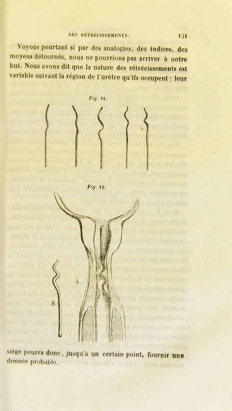 Voyons pourtant si par des analogies, des indices, des moyens détournés, nous ne pourrions pas arriver à notre but. Nous avons dit que la nature des rétrécissements est variable suivant la région de l'urètre qu'ils occupent : leur Siège pourra donc, jusqu'à un ccriain point, fournir une donnée probable.