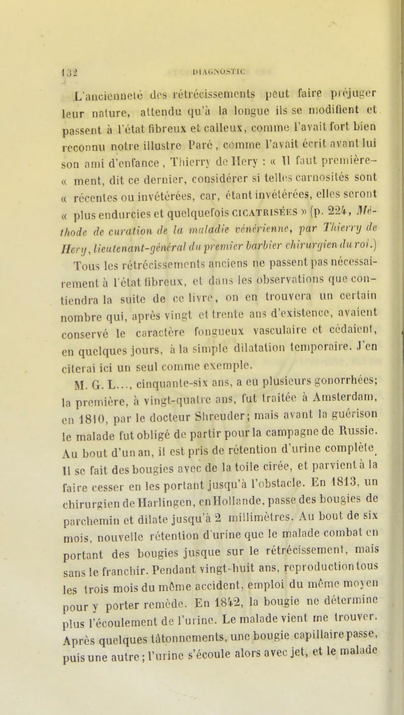 L'ancienneté dos rétrécissements peut faire préjuger leur nalure, attendu qu'à la longue ils se modifient et passent à l'état fibreux et calleux, comme l'avait fort bien reconnu notre illustre Paré, comme l'avait écrit avant lui son ami d'enfance, Thierry deliery : « W faut prcmière- « ment, dit ce dernier, considérer si telles carnosités sont « récentes ou invétérées, car, étant invétérées, elles seront « plus endurcies et quelquefois cicatriséiîs » (p. 22i, HU- ihode de curcUion de la maladie vénérienne, par Thierry de Hery, lieutenant-général du premier barbier chirunjien du roi.) Tous les rétrécissements anciens ne passent pas nécessai- rement à l'état fibreux, et dans les observations que con- tiendra la suite de ce livre, on en trouvera un certain nombre qui, après vingt et trente ans d'existence, avaient conservé le caractère fongueux vasculaire et cédaient, en quelques jours, à la simple dilatation temporaire. J'en citerai ici un seul comme exemple. M. G. L..., cinquante-six ans, a eu plusieurs gonorrhées; la première, à vingt-quatre ans, fut traitée à Amsterdam, en 1810, par le docteur Shreuder; mais avant la guérison le malade fut obligé de partir pour la campagne de Russie. Au bout d'un an, il est pris de rétention d'urine complète 11 se fait des bougies avec de la toile cirée, et parvient à la faire cesser en les portant jusqu'à l'obstacle. En 1813, un chirurgien deHarlingen, en Hollande, passe des bougies de parchemin et dilate jusqu'à 2 millimètres. Au bout de six mois, nouvelle rétention d urine que le malade combat en portant des bougies jusque sur le rétrécissement, mais sans le franchir. Pendant vingt-huit ans, reproduction tous les trois mois du môme accident, emploi du même moyen pour y porter remède. En 181.2, la bougie ne détermine plus l'écoulement de l'urine. Le malade vient me trouver. Après quelques tâtonnements, une bougie capillaire passe, puis une autre ; l'urine s'écoule alors avec jet, et le malade