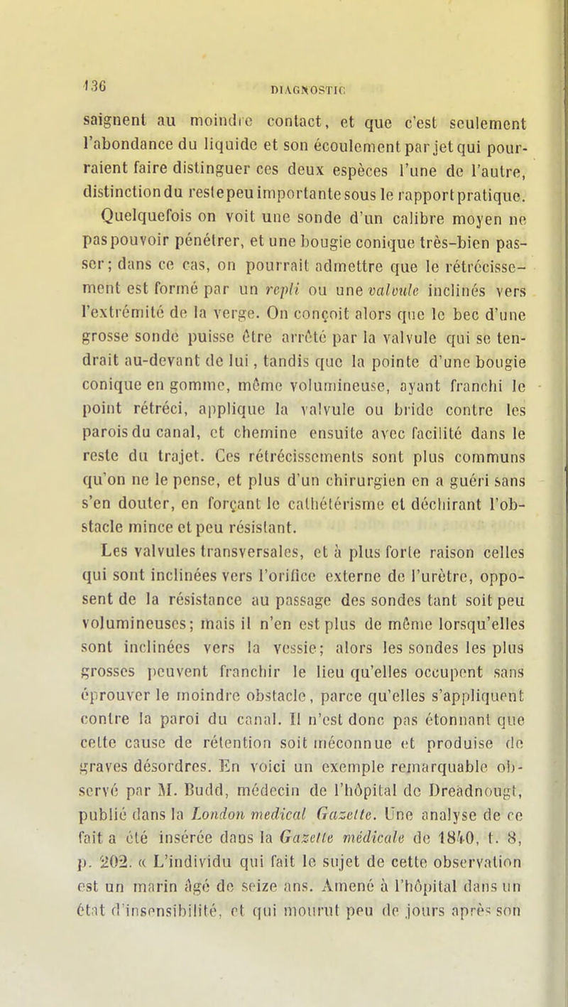 saignent au moindre contact, et que c'est seulement l'abondance du liquide et son écoulement par jet qui pour- raient faire distinguer ces deux espèces l'une de l'autre, distinction du reslepeu importante sous le rapport pratique. Quelquefois on voit une sonde d'un calibre moyen ne pas pouvoir pénétrer, et une bougie conique très-bien pas- ser; dans ce cas, on pourrait admettre que le rétrécisse- ment est formé par un repli ou une valvule inclinés vers l'extrémité de la verge. On conçoit alors que le bec d'une grosse sonde puisse ôtre arrêté par la valvule qui se ten- drait au-devant de lui, tandis que la pointe d'une bougie conique en gomme, môme volumineuse, ayant franchi le point rétréci, applique la valvule ou bride contre les parois du canal, et chemine ensuite avec facilité dans le reste du trajet. Ces rétrécissements sont plus communs qu'on ne le pense, et plus d'un chirurgien en a guéri sans s'en douter, en forçant le calliétérisme et déchirant l'ob- stacle mince et peu résistant. Les valvules transversales, et à plus forle raison celles qui sont inclinées vers l'orifice externe de l'urètre, oppo- sent de la résistance au passage des sondes tant soit peu volumineuses; mais il n'en est plus de môme lorsqu'elles sont inclinées vers la vessie; alors les sondes les plus grosses peuvent franchir le lieu qu'elles occupent sans éprouver le moindre obstacle, parce qu'elles s'appliquent contre la paroi du canal. Il n'est donc pas étonnant que celte cause de rétention soit méconnue et produise de graves désordres. En voici un exemple remarquable oi)- scrvé par M. Budd, médecin de l'hôpital de Dreàdnougt, publié dans la London médical Gazette. Une analyse de ce fait a clé insérée dans la Gazelle médicale do 18Y0, t. 8, p. 202. « L'individu qui fait le sujet de cette observation est un marin âgé de seize ans. Amené à rhà[)ital dans un état d'insensibilité, et qui mourut peu de jours aprè^ son