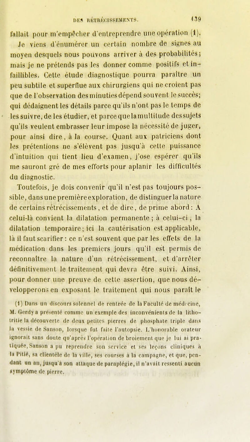 fallait pour m'empMier d'cnlrepiendre une opération (1). Je viens d enumérer un certain nombre do signes au moyen desquels nous pouvons arriver à des probabilités; mais je ne prétends pas les donner comme positifs et in- faillibles. Cette étude diagnostique pourra paraître un peu subtile et superflue aux chirurgiens qui ne croient pas que de l'observation des minuties dépend souvent le succès; qui dédaignent les détails parce qu'ils n'ont pas le temps de les suivre, de les étudier, et parce que la multitude des sujets qu'ils veulent embrasser leur impose la nécessité de juger, pour ainsi dire, à la course. Quant aux patriciens dont le.s prétentions ne s'élèvent pas jusqu'à cetle puissance d'intuition qui tient lieu d'examen, j'ose espérer qu'ils me sauront gré de mes efforts pour aplanir les difficultés du diagnostic. Toutefois, je dois convenir qu'il n'est pas toujours pos- sible, dansunepremièreexploration, de distinguer la nature de certains rétrécissements, et de dire, de prime abord : A celui-là convient la dilatation permanente ; à celui-ci, la dilatation temporaire ; ici la cautérisation est applicable, là il faut scarifier : ce n'est souvent que par les effets de la médication dans les premiers jours qu'il est permis de reconnaître la nature d'un rétrécissement, et d'arrêter définitivement le traitement qui devra être suivi. Ainsi, pour donner une preuve de cette assertion, que nous dé- velopperons en exposant le traitement qui nous paraît le (1) Dans un flisconrs solennel de rentrée de la Faculté de médecine, M. Gerdya présenté comme un exemple des inconvénients de la lillio- triiie la découverte de deux pelilcs pierres de pliosphaïc iriplc dans la vessie de Sanson, lorsque fut iiiiie l'outopsie. L'Iidtiorable orateur ignorait sans doute qu'après l'opération de broiement que je lui ai pra- tiquée, Sanson a pu reprendre son service et ses leçons cliniques à la Pitié, sa clientèle de la ville, ses courses à la campagne, et que, pen- dant un au, jusqu'à son attaque de paraplégie, il n'avait ressenti aucun symptôme de pierre.