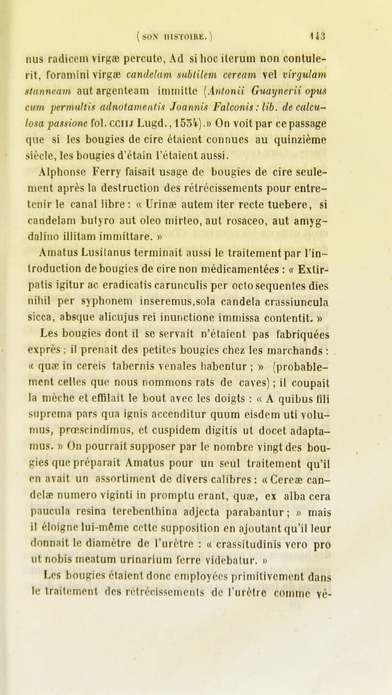 nus radicern virgœ percute, Ad si hoc ilerum non contule- rit, foramini virgœ candelam subiilem ceream vel virgulam stanneain aut argenleain immilte [Anlonii Gtiaynerii opus cum permuUis adnotamentis Joannis Falconis : lib. de calcu- losa passione fol. cciu Lugd., IBS'i^).» On voit par ce passage que si les bougies de cire étaient connues au quinzième siècle, les bougies d'étain l'étaient aussi. Alphonse Ferry faisait usage de bougies de cire seule- ment après la destruction des rétrécissements pour entre- tenir le canal libre : « Urinœ autem iter recte tuebere, si candelam bulyro aut oleo mirteo, aut rosaceo, aut amyg- dalino iliitam immittare. » Amatus Lusilanus terminait aussi le traitement par l'in- Iroduction de bougies de cire non médicamentées : « Extir- patis igitur ac eradicalis carunculis per octosequentes dies nihil per syphonem inseremus.sola candela crassiuncula sicca, absque alicujus rei inunctione immissa contentit. » Les bougies dont il se servait n'étaient pas fabriquées exprès ; il prenait des petites bougies chez les marchands : « quœ in cereis tabernis vénales habenlur ; » (probable- ment celles que nous nommons rats de caves) ; il coupait la mèche et effilait le bout avec les doigts : « A quibus flli suprema pars qua ignis accenditur quum eisdem uti volu- mus, prœscindimus, et cuspidem digitis ut docet adapta- mus. « On pourrait supposer par le nombre vingt des bou- gies que préparait Amatus pour un seul traitement qu'il en avait un assortiment de divers calibres : «Cerese can- delœ numéro viginti in promplu erant, quae, ex alba cera paucula résina terebenlhina adjecta parabantur; » mais il éloigne lui-môme celte supposition en ajoutant qu'il leur donnait le diamètre de l'urètre : « crassitudinis vero pro ut nobis meatum urinarium ferre vidcbalur. » Les bougies étaient donc employées primitivement dans le traitement des rétrécisscmenls de l'urètre comme vé-