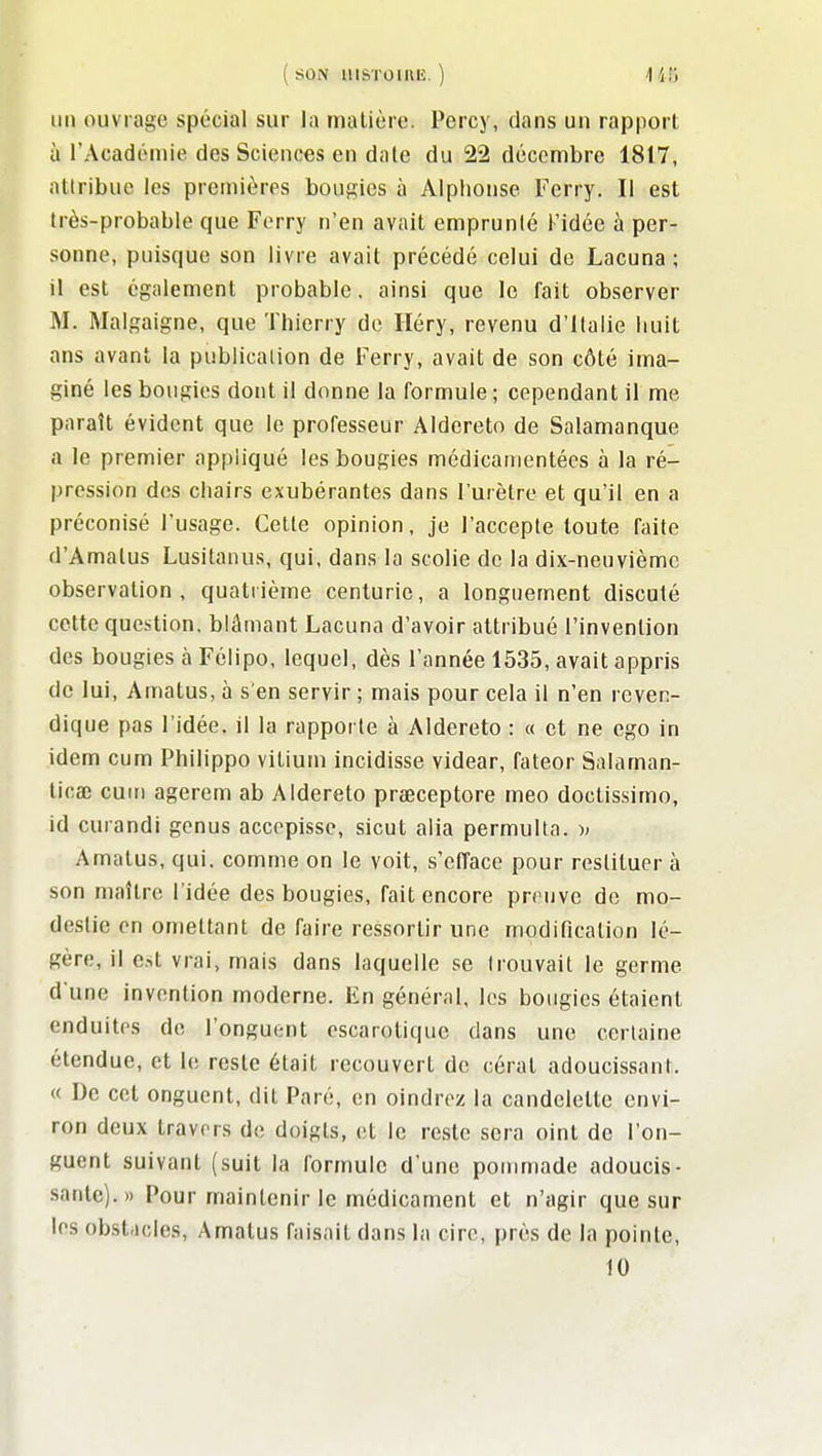 ( SON IIISTOIRIÎ. ) 1 fit; un ouvrage spécial sur la matière. Percy, dans un rapport à l'Acadoniie des Sciences en date du 22 décembre 1817, attribue les premières bougies à Alphonse Ferry. Il est très-probable que Ferry n'en avait emprunté Kidée à per- sonne, puisque son livre avait précédé celui de Lacuna ; il est également probable. ainsi que le fait observer M. Malgaigne, que Thierry de Iléry, revenu d'Italie huit ans avant la publication de Ferry, avait de son côté ima- giné les bougies dont il donne la formule ; cependant il me paraît évident que le professeur Aldereto de Salamanque a le premier appliqué les bougies médicamentécs à la ré- pression des chairs exubérantes dans l'urètre et qu'il en a préconisé l'usage. Cette opinion, je l'accepte toute faite d'Amatus Lusitaniis, qui, dans la scolie de la dix-neuvième observation, quatrième centurie, a longuement discuté cette question, blâmant Lacuna d'avoir attribué l'invention des bougies à Félipo, lequel, dès l'année 1535, avait appris de lui, Amatus, à s'en servir ; mais pour cela il n'en reven- dique pas l'idée, il la rapporte à Aldereto : « et ne ego in idem cum Philippo vitium incidisse videar, fateor Salaman- ticœ cuiri agerem ab Aldereto prseceptore meo doctissimo, id curandi genus accepisse, sicut alia permulta. )> Amatus, qui. comme on le voit, s'efface pour restituer à son maître l'idée des bougies, fait encore preuve de mo- destie en omettant de faire ressortir une modification lé- gère, il est vrai, mais dans laquelle se trouvait le germe d'une invention moderne. En général, les bougies étaient enduites de l'onguent escarotique dans une certaine étendue, et le reste était recouvert de cérat adoucissant. « De cet onguent, dit Paré, en oindrez la candclette envi- ron deux travers de doigts, et le reste sera oint de l'on- guent suivant (suit la formule d'une pommade adoucis- sante).» Pour maintenir le médicament et n'agir que sur les obstricles, Amatus faisait dans la cire, près de In pointe, 10