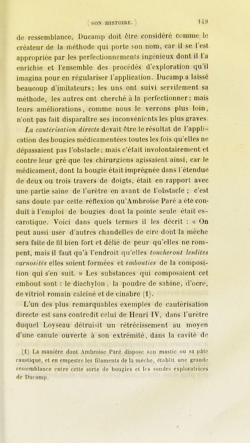 de ressemblance, Ducamp doit ôlre considéré comme le créateur de la méthode qui porte son nom, car il se Test appropriée par les perfectioniiemcnis ingénieux dont il l'a enrichie et l'ensemble des procédés d'exploration qu'il imagina pour en régulariser l'application. Ducamp a laissé beaucoup d'imitateurs; les uns ont suivi servilement sa méthode, les autres ont cherché à la perfectionner; mais leurs améliorations, comme nous le verrons plus loin, n'ont pas fait disparaître ses inconvénients les plus graves La cautérisation directe devait être le résultat de l'appli- cation des bougies médicamentées toutes les fois qu'elles ne dépassaient pas l'obstacle; mais c'était involontairement et contre leur gré que les chirurgiens agissaient ainsi, car le médicament, dont la bougie était imprégnée dans l'étendue de deux ou trois travers de doigts, était en rapport avec une partie saine de l'urètre en avant de l'obstacle ; c'est sans doule par cette réflexion qu'Ambroise Paré a été con- duit à l'emploi de bougies dont la pointe seule était es- carotique. Voici dans quels termes il les décrit : « On peut aussi user d'autres chandelles de cire dont la mèche sera faite de fil bien fort et délié de peur qu'elles ne rom- pent, mais il faut qu'à l'endroit qu'elles toucheront lesdiles carnosités elles soient formées et embouties de la composi- tion qui s'en suit. » Les substances qui composaient cet embout sont : le diachylon , la poudre de Sabine, d'ocre, de vitriol romain calciné et de cinabre (1). L'un des plus remarquables exemples de cautérisation directe est sans contredit celui de Henri IV, dans l'urètre duquel Loyseau détruisit un rétrécissement au moyen d'une canule ouverte à son extrémité, dans la cavité de (1) La manière dont Ambroise Paré dispose son mastic ou »a pàti; caustique, et en empeslrc les filamciils de la riièclie, élal)lit une grande; ressemblance entre cctle sorte de l)ougics et les sondes explorairiccs de Ducamp.