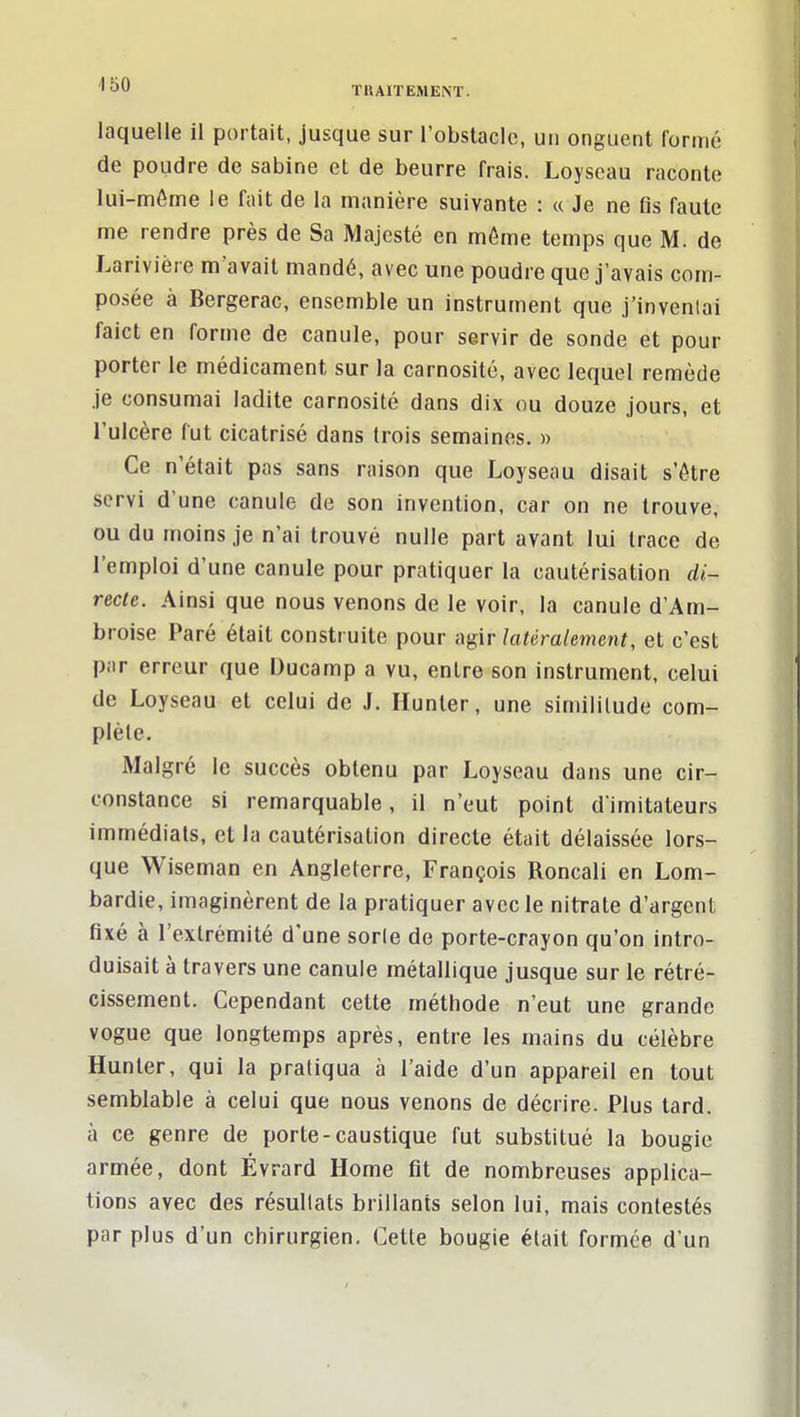 laquelle il portait, jusque sur l'obstacle, un onguent formé de poudre de sabine et de beurre frais. Loyseau raconte lui-môme le fait de la manière suivante : « Je ne fis faute me rendre près de Sa Majesté en môme temps que M. de Larivière m'avait mandé, avec une poudre que j'avais com- posée à Bergerac, ensemble un instrument que j'inventai faict en forme de canule, pour servir de sonde et pour porter le médicament sur la carnosité, avec lequel remède je consumai ladite carnosité dans dix ou douze jours, et l'ulcère fut cicatrisé dans trois semaines. » Ce n'était pas sans raison que Loyseau disait s'ôtre servi d'une canule de son invention, car on ne trouve, ou du moins je n'ai trouvé nulle part avant lui trace de l'emploi d'une canule pour pratiquer la cautérisation di- recte. Ainsi que nous venons de le voir, la canule d'Am- broise Paré était construite pour agir latéralement, et c'est par erreur que Ducamp a vu, entre son instrument, celui de Loyseau et celui de J. Hunier, une similitude com- plète. Malgré le succès obtenu par Loyseau dans une cir- constance si remarquable, il n'eut point d'imitateurs immédiats, et la cautérisation directe était délaissée lors- que Wiseman en Angleterre, François Roncali en Lom- bardie, imaginèrent de la pratiquer avec le nitrate d'argent fixé à l'extrémité d'une sorle de porte-crayon qu'on intro- duisait à travers une canule métallique jusque sur le rétré- cissement. Cependant cette méthode n'eut une grande vogue que longtemps après, entre les mains du célèbre Hunter, qui la pratiqua à l'aide d'un appareil en tout semblable à celui que nous venons de décrire. Plus tard, à ce genre de porte-caustique fut substitué la bougie armée, dont Evrard Home fit de nombreuses applica- tions avec des résultats brillants selon lui, mais contestés par plus d'un chirurgien. Cette bougie était formée d'un