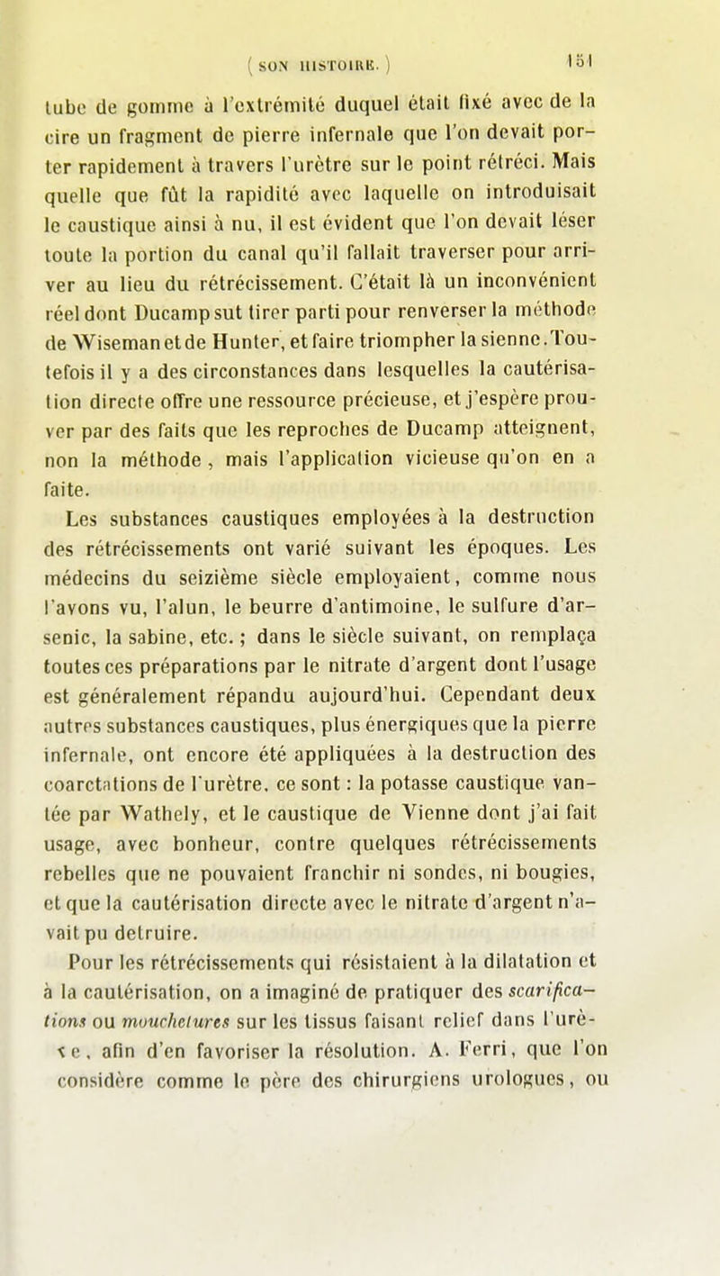 lube de gomme à l'cxtrémilé duquel était fixé avec de la cire un fragment de pierre infernale que l'on devait por- ter rapidement à travers l'urètre sur le point rétréci. Mais quelle que fût la rapidité avec laquelle on introduisait le caustique ainsi à nu, il est évident que l'on devait léser toute la portion du canal qu'il fallait traverser pour arri- ver au lieu du rétrécissement. C'était là un inconvénient réel dont Ducamp sut tirer parti pour renverser la méthode de Wisemanetde Hunter, et faire triompher la sienne.Tou- tefois il y a des circonstances dans lesquelles la cautérisa- tion directe offre une ressource précieuse, et j'espère prou- ver par des faits que les reproches de Ducamp atteignent, non la méthode , mais l'application vicieuse qu'on en a faite. Les substances caustiques employées à la destruction des rétrécissements ont varié suivant les époques. Les médecins du seizième siècle employaient, comme nous l'avons vu, l'alun, le beurre d'antimoine, le sulfure d'ar- senic, la Sabine, etc. ; dans le siècle suivant, on remplaça toutes ces préparations par le nitrate d'argent dont l'usage est généralement répandu aujourd'hui. Cependant deux autres substances caustiques, plus énergiques que la pierre infernale, ont encore été appliquées à la destruction des coarctations de l'urètre, ce sont : la potasse caustique van- tée par Wathely, et le caustique de Vienne dont j'ai fait usage, avec bonheur, contre quelques rétrécissements rebelles que ne pouvaient franchir ni sondes, ni bougies, et que la cautérisation directe avec le nitrate d'argent n'a- vait pu détruire. Pour les rétrécissements qui résistaient à la dilatation et à la cautérisation, on a imaginé de pratiquer des scarifica- tions ou mourhelures sur les tissus faisant relief dans l'urè- \e. afin d'en favoriser la résolution. A. Terri, que l'on considère comme le père des chirurgiens urologues, ou