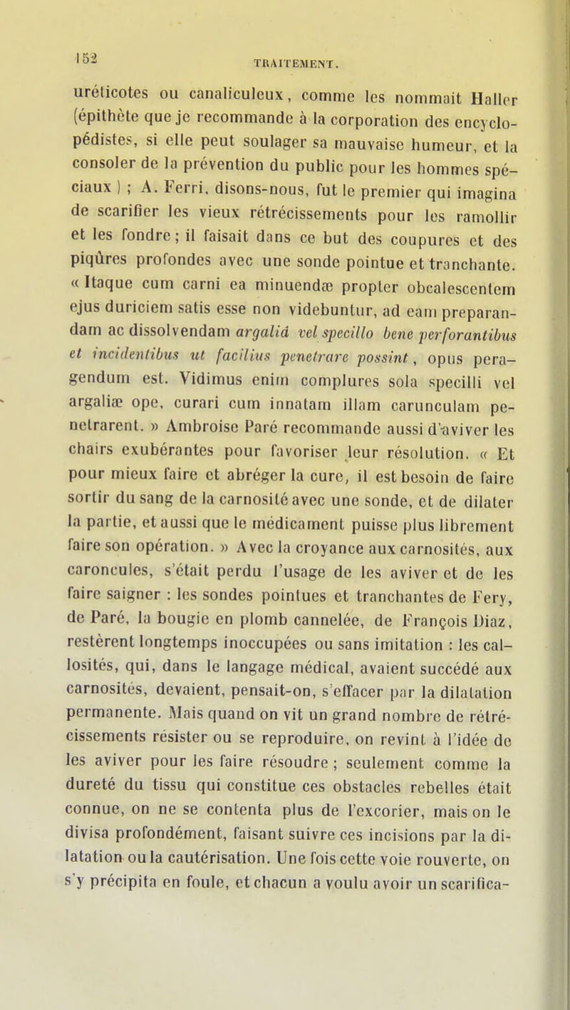 urélicotes ou canaliculcux, comme les nommait Haller (épithète que je recommande à la corporation des encyclo- pédistes, si elle peut soulager sa mauvaise humeur, et la consoler de la prévention du public pour les hommes spé- ciaux ) ; A. Ferri. disons-nous, fut le premier qui imagina de scarifier les vieux rétrécissements pour les ramollir et les fondre; il faisait dans ce but des coupures et des piqûres profondes avec une sonde pointue et tranchante. « Itaque cum carni ea minuendœ proplcr obcalescentem ejus duriciem satis esse non videbuntur, ad eam preparan- dam ac dissolvendam arj/afm vclspecillo bene jierforantibus et incidenlibus xit facilius 'pmeirare possint, opus pera- gendum est. Vidimus eniin complures sola specilli vel argaliae ope. curari cum innatam illam carunculam pe- nelrarent. » Ambroise Paré recommande aussi d'-aviver les chairs exubérantes pour favoriser leur résolution. « Et pour mieux faire et abréger la cure, il est besoin de faire sortir du sang de la carnosité avec une sonde, et de dilater la partie, et aussi que le médicament puisse plus librement faire son opération. » Avec la croyance aux carnosités, aux caroncules, s'était perdu l'usage de les aviver et de les faire saigner : les sondes pointues et tranchantes de Fery, de Paré, la bougie en plomb cannelée, de François Diaz, restèrent longtemps inoccupées ou sans imitation : les cal- losités, qui, dans le langage médical, avaient succédé aux carnosités, devaient, pensait-on, s'effacer par la dilatation permanente. Mais quand on vit un grand nombre de rétré- cissements résister ou se reproduire, on revint à l'idée de les aviver pour les faire résoudre ; seulement comme la dureté du tissu qui constitue ces obstacles rebelles était connue, on ne se contenta plus de l'excorier, mais on le divisa profondément, faisant suivre ces incisions par la di- latation ou la cautérisation. Une fois cette voie rouverte, on s'y précipita en foule, et chacun a voulu avoir un scarifica-