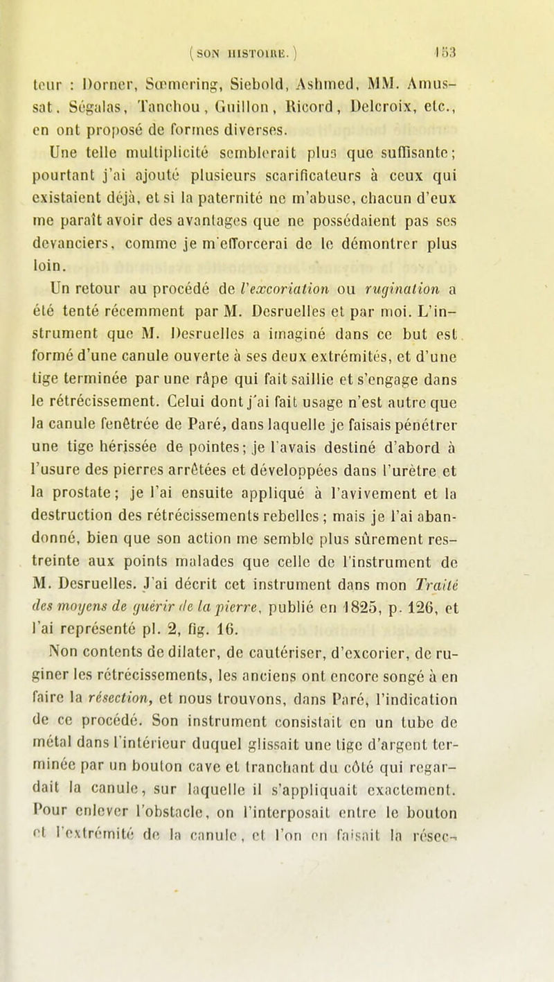 tour : Dorncr, Sœmoring, Siebold, Ashined, MM. Amus- sat, Ségalas, Tanchou, Guillon, Ricord, Uelcroix, etc., en ont proposé de formes diverses. Une telle multiplicité semblerait plus que sufTisante; pourtant j'ai ajouté plusieurs scarificateurs à ceux qui existaient déjà, et si la paternité ne m'abuse, chacun d'eux me paraît avoir des avantages que ne possédaient pas ses devanciers, comme je m elTorcerai de le démontrer plus loin. Un retour au procédé de Vexcoriation ou ruginalion a été tenté récemment par M. Desruelles et par moi. L'in- strument que M. Desruclles a imaginé dans ce but est formé d'une canule ouverte à ses deux extrémités, et d'une tige terminée par une râpe qui fait saillie et s'engage dans le rétrécissement. Celui dont j'ai fait usage n'est autre que la canule fenôtrée de Paré, dans laquelle je faisais pénétrer une tige hérissée de pointes; je l'avais destiné d'abord à l'usure des pierres arrêtées et développées dans l'urètre et la prostate; je l'ai ensuite appliqué à l'avivement et la destruction des rétrécissements rebelles ; mais je l'ai aban- donné, bien que son action me semble plus sûrement res- treinte aux points malades que celle de l'instrument de M. Desruelles. J'ai décrit cet instrument dans mon Traité des moyens de guérir de lajnerre, publié en 1825, p. 126, et l'ai représenté pl. 2, fig. 16. Non contents de dilater, de cautériser, d'excorier, de ru- giner les rétrécissements, les anciens ont encore songé à en faire la résection, et nous trouvons, dans Paré, l'indication de ce procédé. Son instrument consistait en un tube de métal dans l'intérieur duquel glissait une lige d'argent ter- minée par un bouton cave et tranchant du côté qui regar- dait la canule, sur laquelle il s'appliquait exactement. Pour enlever l'obstacle, on l'interposait entre le boulon et l'extrémité de la canule, cl l'on en faisait In résec-