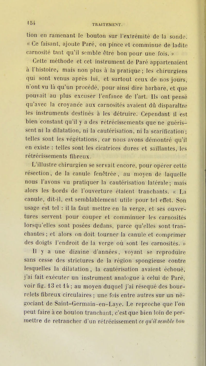 tion en ramenant le bouton sur l'extrémité de la sonde. « Ce faisant, ajoute Paré, on pince et comminue de ladite carnosité tant qu'il somble être bon pour une fois. » Cette méthode et cet instrument de Paré appartenaient à l'histoire, mais non plus à la pratique; les chirurgiens qui sont venus après lui, et surtout ceux de nos jours, n'ont vu là qu'un procédé, pour ainsi dire barbare, et que pouvait au plus excuser l'enfance de l'art. Ils ont pensé qu'avec la croyance aux carnosités avaient dû disparaître les instruments destinés à les détruire. Cependant il est bien constant qu'il y a des rétrécissements que ne guéris- sent ni la dilatation, ni la cautérisation, ni la scarification; telles sont les végétations, car nous avons démontré qu'il en existe : telles sont les cicatrices dures et saillantes, les rétrécissements fibreux. L'illustre chirurgien se servait encore, pour opérer celte résection, de la canule fenôtrée, au moyen de laquelle nous l'avons vu pratiquer la cautérisation latérale; mais alors les bords de l'ouverture étaient tranchants. « La canule, dit-il, est semblablemenl utile pour tel effet. Son usage est tel : il la faut mettre on la verge, et ses ouver- tures servent pour couper et comminuer les carnosités lorsqu'elles sont posées dedans, parce qu'elles sont tran- chantes; et alors on doit tourner la canule et comprimer des doigts l'endroit de la verge où sont les carnosités. « Il y a une dizaine d'années, voyant se reproduire sans cesse des striclures de la région spongieuse contre lesquelles la dilatation, la cautérisation avaient échoué, j'ai fait exécuter un instrument analogue à celui de Paré, voir flg. 13 et Ik ; au moyen duquel j'ai réséqué des bour- relets fibreux circulaires ; une fois entre autres sur un né- gociant de Saint-Germain-en-Laye. Le reproche que l'on peut faire à ce boulon tranchant, c'est que bien loin de per- mettre de retrancher d'un rétrécissement ce qu'il semble bon