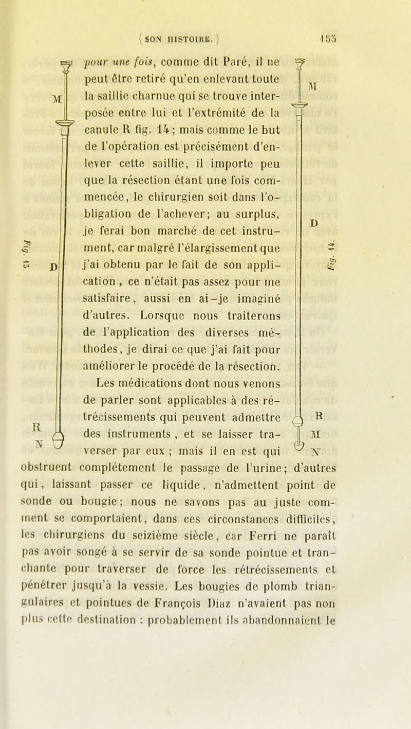 ivt 51 D R N 9 IM D 5 ( SON IIISTOIUK. ) 165 pour une fois, comme dit Paie, il iie peut être retiré qu'en enlevant toute la saillie charnue qui se trouve inter- posée entre lui et l'extrémité de la canule R fig. 14 ; mais comme le but de l'opération est précisément d'en- lever cette saillie, il importe peu que la résection étant une fois com- mencée, le chirurgien soit dans l'o- bligation de l'achever; au surplus, je ferai bon marché de cet instru- ment, car malgré l'élargissement que j'ai obtenu par le fait de son appli- cation , ce n'était pas assez pour me satisfaire, aussi en ai-je imaginé d'autres. Lorsque nous traiterons de l'application des diverses mé- thodes, je dirai ce que j'ai fait pour améliorer le procédé de la résection. Les médications dont nous venons de parler sont applicables à des ré- trécissements qui peuvent admettre des instruments , et se laisser tra- verser par eux ; mais il en est qui obstruent complètement le passage de l'urine qui, laissant passer ce liquide, n'admettent point de sonde ou bougie; nous ne savons pas au juste com- ment se comportaient, dans ces circonstances dilTicilcs, les chirurgiens du seizième siècle, car Ferri ne paraît pas avoir songé à se servir de sa sonde pointue et tran- chante pour traverser de force les rétrécissements et pénétrer jusqu'à la vessie. Les bougies de plomb trian- gulaires et pointues de François Diaz n'avaient pas non plus cette destination : probablement ils abandonnaient le