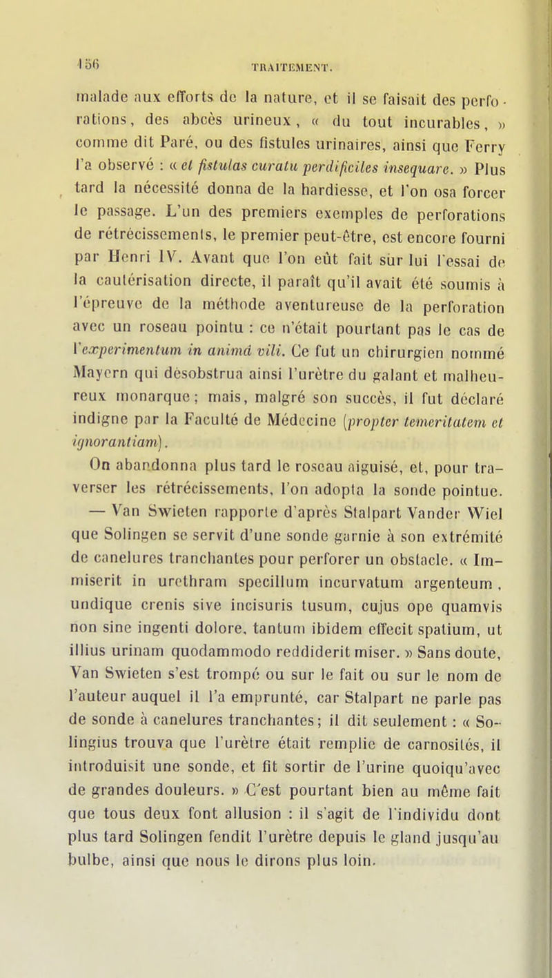 malade aux efforts de la nature, et il se faisait des perfo- rations, des abcès urineux, « du tout incurables, » comme dit Paré, ou des fistules urinaires, ainsi que Ferry l'a observé : « el fistulas curatu perdificiles insequare. » Plus tard la nécessité donna de la hardiesse, et l'on osa forcer le passage. L'un des premiers exemples de perforations de rétrécissemenis, le premier peut-ôtre, est encore fourni par Henri IV. Avant que l'on eût fait sur lui l'essai de la cautérisation directe, il paraît qu'il avait été soumis à l'épreuve de la méthode aventureuse de la perforation avec un roseau pointu : ce n'était pourtant pas le cas de Veœperimentum in animâ vili. Ce fut un chirurgien nommé Maycrn qui désobstrua ainsi l'urètre du galant et malheu- reux monarque; mais, malgré son succès, il fut déclaré indigne par la Faculté de Médecine [propter temcritatem et ignorantiam). On abandonna plus tard le roseau aiguisé, et, pour tra- verser les rétrécissements. l'on adopta la sonde pointue. — Van Swieten rapporte d'après Slalpart Vander Wiel que Solingen se servit d'une sonde garnie à son extrémité de canelures tranchantes pour perforer un obstacle. « Im- miserit in urcthram specillum incurvatum argenteum . undique crenis sive incisuris tusum, cujus ope quamvis non sine ingenti dolore, tanluni ibidem effecit spalium, ut illius urinam quodammodo reddiderit miser. » Sans doute. Van Swieten s'est trompé ou sur le fait ou sur le nom de l'auteur auquel il l'a emprunté, car Stalpart ne parle pas de sonde à canelures tranchantes; il dit seulement : « So- lingius trouva que l'urètre était remplie de carnosilés, il introduisit une sonde, et fit sortir de l'urine quoiqu'avec de grandes douleurs. » C'est pourtant bien au môme fait que tous deux font allusion : il s'agit de l'individu dont plus tard Solingen fendit l'urètre depuis le gland jusqu'au bulbe, ainsi que nous le dirons plus loin.