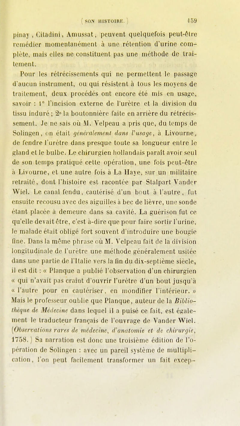 ( S0>' UISTOIRIÎ. ) 'IB9 piiiay , Ciladiiii, Amussat, peuvent quelquefois peut-ôtie remédier momentanément à une rétention d'urine com- plète, mais elles ne constituent pas une méthode de trai- tement. Pour les rétrécissements qui ne permettent le passage d'aucun instrument, ou qui résistent à tous les moyens de traitement, deux procédés ont encore été mis en usage, savoir : 1° l'incision externe de l'urètre et la division du tissu induré ; 2» la boutonnière faite en arrière du rétrécis- sement. Je ne sais oii M. Velpeau a pris que, du temps de Solingen, on était généralement dans Vusage, à Livourne, de fendre l'urètre dans presque toute sa longueur entre le gland et le bulbe. Le chirurgien hollandais paraît avoir seul de son temps pratiqué cette opération, une fois peut-être à Livourne, et une autre fois à La Haye, sur un militaire retraité, dont l'histoire est racontée par Stalpart Vander Wiel. Le canal fendu, cautérisé d'un bout à l'autre, fut ensuite recousu avec des aiguilles à bec de lièvre, une sonde étant placée à demeure dans sa cavité. La guérison fut ce qu'elle devait être, c'est à-dire que pour faire sortir l'urine, le malade était obligé fort souvent d'introduire une bougie fine. Dans la même phrase où M. Velpeau fait de la division longitudinale de l'urètre une méthode généralement usitée dans une partie de l'Italie vers la fin du dix-septième siècle, il est dit : « Planque a publié l'observation d'un chirurgien « qui n'avait pas craint d'ouvrir l'urètre d'un bout jusqu'à « l'autre pour en cautériser, en mondifier l'intérieur. » Mais le professeur oublie que Planque, auteur de la Biblio- thèque de Médecine dans lequel il a puisé ce fait, est égale- ment le traducteur français de l'ouvrage de Vander Wiel. [Observations rares de médecine, d'anatomie et de chirurgie, 1758. ) Sa narration est donc une troisième édition de l'o- pération de Solingen : avec un pareil système de multipli- cation , l'on peut facilement transformer im fait excep-