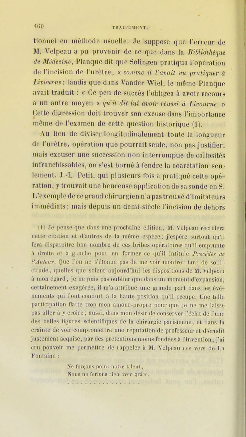 '1(10 rn.MTKMKNT. lionnel en inclhodc usuelle. Je suppose que l'erreur de M. Velpeau a pu provenir de ce que dans la Bibliothèque de Médecine, Planque dit que Solingen pratiqua l'opération de l'incision de l'urètre, « comme il l'avait vu pratiquer à Livourne; tandis que dans Vander Wiel, le même Planque avait traduit : « Ce peu de succès l'obligea à avoir recours à un autre moyen « quil dit lui avoir réussi à Livourne. » Cette digression doit trouver son excuse dans l'importance même de l'examen de cette question historique (1). Au lieu de diviser longitudinalement toule la longueur de l'urètre, opération que pourrait seule, non pas justifier, mais excuser une succession non interrompue de callosités infranchissables, on s'est borné à fendre la coarctation seu- lement. J.-L. Petit, qui plusieurs fois a pratiqué cette opé- ration, y trouvait une heureuse application de sa sonde en S. L'exemple de ce grand chirurgien n'a pas trouvé d'imitateurs immédiats; mais depuis un demi-siècle l'incision do dehors (1) Je pense que dans une procliaine édition, M. Velpoaii rccUliera ceUe cilîUien el d'autres de la môme espèce; j'espère surtout qu'il fera disparaître bon nombre de ces bribes opératoires ((u'il emprunte à droite et à giuche pour en former ce ([u'il intitule Procédés de t'Auteur. Que l'on ne s'élonnc pas de me voir montrer tant de solli- citude, quelles que soient aujourd'hui les dispositioiis de M. Velpeau à mon égard, je ne puis pas oublier que dans un moment d'expansion, certainement exagérée, il m'a attribué une grande part dans les évé- nements qui l'ont conduit à la haute position qu'il occupe. Une telle participation flatte trop mon amour-propre pour que je ne me laisse pas aller à y croire; aussi, dans mon désir de conserver l'éclat de l'une des belles figures scientifiques de la chirurgie parisienne, et dans la crainte de voir compromettre une réputation de professeur et d'érudit justement acquise, par des prétentions moins fondées à l'invention, j'ai cru pouvoir me permettre de rappeler à M. Velpeau ces vers de La Fontaine : Ne forçons point notre talent, Nous ne ferions rien ;ivcc grAce.