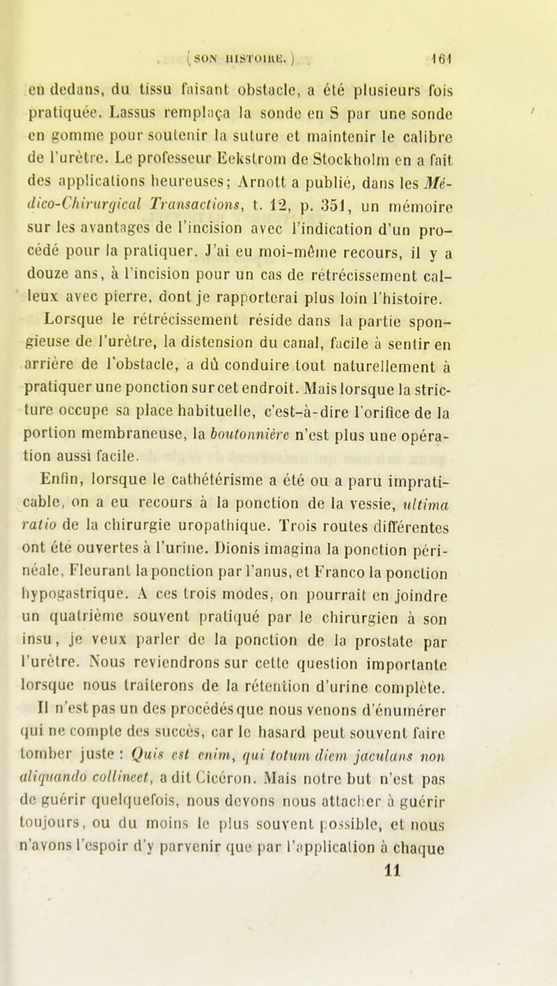 (son HISTOmii. ) . iQ\ en dedans, du tissu faisant obstacle, a été plusieurs fois pratiquée. Lassus remplaça la sonde en S par une sonde en gomme pour soutenir la suture et maintenir le calibre de l'urètre. Le professeur Eekslrom de Stockholm on a fait des applications heureuses; Arnott a publié, dans les Mé- dico-Chirurgical Transactions, t. 12, p. 351, un mémoire sur les avantages de l'incision avec l'indication d'un pro- cédé pour la pratiquer. J'ai eu moi-même recours, il y a douze ans, à l'incision pour un cas de rétrécissement cal- leux avec pierre, dont je rapporterai plus loin l'histoire. Lorsque le rétrécissement réside dans la partie spon- gieuse de l'arèlre, la distension du canal, facile à sentir en arrière de l'obstacle, a dù conduire tout naturellement à pratiquer une ponction sur cet endroit. Mais lorsque la stric- ture occupe sa place habituelle, c'est-à-dire l'oriflce de la portion membraneuse, la boutonnière n'est plus une opéra- tion aussi facile. Enfin, lorsque le cathétérisme a été ou a paru imprati- cable, on a eu recours à la ponction de la vessie, ultima ratio de la chirurgie uropathique. Trois routes différentes ont été ouvertes à l'urine. Dionis imagina la ponction péri- néale, Fleurant la ponction par l'anus, et Franco la ponction liypogastrique. A ces trois modes, on pourrait en joindre un quatrième souvent pratiqué par le chirurgien à son insu, je veux parler de la ponction de la prostate par l'urètre. Nous reviendrons sur cette question importante lorsque nous traiterons de la rétention d'urine complète. Il n'est pas un des procédés que nous venons d'énumérer qui ne compte des succès, car le hasard peut souvent faire tomber juste : Quis est enim, qui totum diem jaculans non aliquando collineet, aditCicéron. Mais notre but n'est pas de guérir quelquefois, nous devons nous attacher à guérir toujours, ou du moins le plus souvent possible, et nous n'avons l'espoir d'y parvenir que par i'applicalion à chaque 11