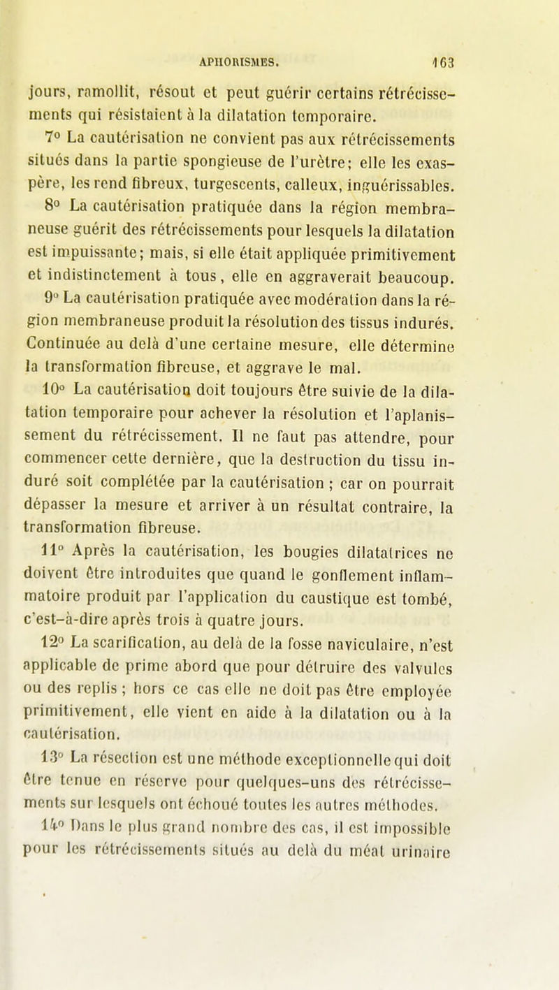 jours, ramollit, résout et peut guérir certains rétrécisse- ments qui résistaient à la dilatation temporaire. 70 La cautérisation ne convient pas aux rétrécissements situés dans la partie spongieuse de l'urètre; elle les exas- père, les rend fibreux, turgescents, calleux, inguérissables. 8° La cautérisation pratiquée dans la région membra- neuse guérit des rétrécissements pour lesquels la dilatation est impuissante; mais, si elle était appliquée primitivement et indistinctement à tous, elle en aggraverait beaucoup. 9 La cautérisation pratiquée avec modération dans la ré- gion membraneuse produit la résolution des tissus indurés. Continuée au delà d'une certaine mesure, elle détermine la transformation fibreuse, et aggrave le mal. 10° La cautérisation doit toujours être suivie de la dila- tation temporaire pour achever la résolution et l'aplanis- sement du rétrécissement. Il ne faut pas attendre, pour commencer celte dernière, que la destruction du tissu in- duré soit complétée par la cautérisation ; car on pourrait dépasser la mesure et arriver à un résultat contraire, la transformation fibreuse. 11° Après la cautérisation, les bougies diiatalrices ne doivent être introduites que quand le gonflement inflam- matoire produit par l'application du caustique est tombé, c'est-à-dire après trois à quatre jours. 12° La scarification, au delà de la fosse naviculaire, n'est applicable de prime abord que pour délruirc des valvules ou des replis ; hors ce cas elle ne doit pas être employée primitivement, elle vient en aide à la dilatation ou à la caulérisation. 13° La résection est une méthode exceptionnelle qui doit être tenue en réserve pour quelques-uns des rétrécisse- ments sur lesquels ont échoué toutes les autres méthodes. ik^ Dans le plus grand nombre dos cas, il est impossible pour les rétrécissements situés au delà du méat urinaire