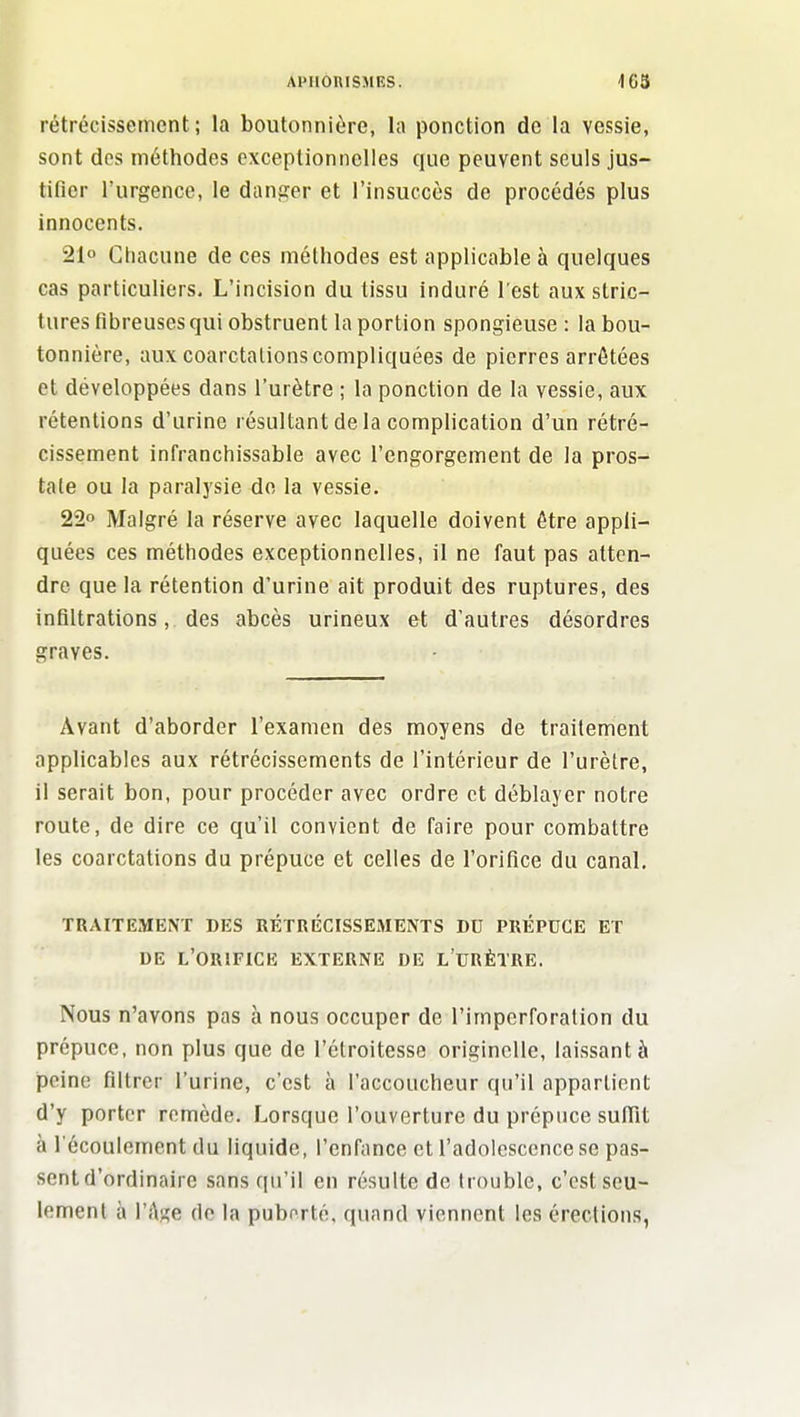 APHÔRISMES. 163 rétrécissement; la boutonnière, la ponction de la vessie, sont des méthodes exceptionnelles que peuvent seuls jus- tifier l'urgence, le danger et l'insuccès de procédés plus innocents. 21° Chacune de ces méthodes est applicable à quelques cas particuliers. L'incision du tissu induré l'est aux stric- tures fibreuses qui obstruent la portion spongieuse : la bou- tonnière, aux coarctalions compliquées de pierres arrêtées et développées dans l'urètre ; la ponction de la vessie, aux rétentions d'urine résultant de la complication d'un rétré- cissement infranchissable avec l'engorgement de la pros- tate ou la paralysie do la vessie. 22° Malgré la réserve avec laquelle doivent être appli- quées ces méthodes exceptionnelles, il ne faut pas atten- dre que la rétention d'urine ait produit des ruptures, des infiltrations, des abcès urineux et d'autres désordres graves. Avant d'aborder l'examen des moyens de traitement applicables aux rétrécissements de l'intérieur de l'urètre, il serait bon, pour procéder avec ordre et déblayer notre route, de dire ce qu'il convient de faire pour combattre les coarctalions du prépuce et celles de l'orifice du canal. TRAITEMENT DES RÉTRÉCISSEMENTS DU PRÉPUCE ET DE l'orifice externe DE L URÈTRE. Nous n'avons pas à nous occuper de l'imperforation du prépuce, non plus que de l'étroitesse originelle, laissant à peine filtrer l'urine, c'est à l'accoucheur qu'il appartient d'y porter remède. Lorsque l'ouverture du prépuce suffît à l'écoulement du liquide, l'enfance et l'adolescence se pas- sent d'ordinaire sans qu'il en résulte de trouble, c'est seu- lement à l'Ase de la puborté, quand viennent les érections,