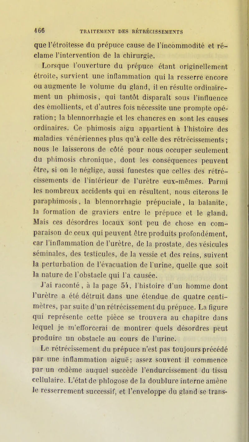 que l'étroitesse du prépuce cause de l'incommodité et ré- clame l'intervention de la chirurgie. Lorsque l'ouverture du prépuce étant originellement étroite, survient une inflammation qui la resserre encore ou augmente le volume du gland, il en résulte ordinaire- ment un phimosis, qui tantôt disparaît sous l'influence des èmollients, et d'autres fois nécessite une prompte opé- ration; la blennorrhagie et les chancres en sont les causes ordinaires. Ce phimosis aigu appartient h l'histoire des maladies vénériennes plus qu'à celle des rétrécissements; nous le laisserons de côté pour nous occuper seulement du pliimosis chronique, dont les conséquences peuvent être, si on le néglige, aussi funestes que celles des rétré- cissements de l'intérieur de l'urètre eux-mômes. Parmi les nombreux accidents qui en résultent, nous citerons le paraphimosis, la blennorrhagie prépuciale, la balanite, Ja formation de graviers entre le prépuce et le gland. Mais ces désordres locaux sont peu de chose en com- paraison de ceux qui peuvent 6tre produits profondément, car l'inflammation de l'urètre, de la prostate, des vésicules séminales, des testicules, de la vessie et des reins, suivent la perturbation de l'évacuation de l'urine, quelle que soit la nature de l'obstacle qui l'a causée. J'ai raconté, à la page ô'i, l'histoire d'un homme dont l'urètre a été détruit dans une étendue de quatre centi- mètres, par suite d'un rétrécissement du prépuce. La figure qui représente celte pièce se trouvera au chapitre dans lequel je m'efl'orcerai de montrer quels désordres peut produire un obstacle au cours de l'urine. Le rétrécissement du prépuce n'est pas toujours précédé par une inflammation aiguë; assez souvent il commence par un œdème auquel succède l'endurcissement du tissu cellulaire. L'état de phlogose de la doublure interne amène le resserrement successif, et l'enveloppe du gland se trans-