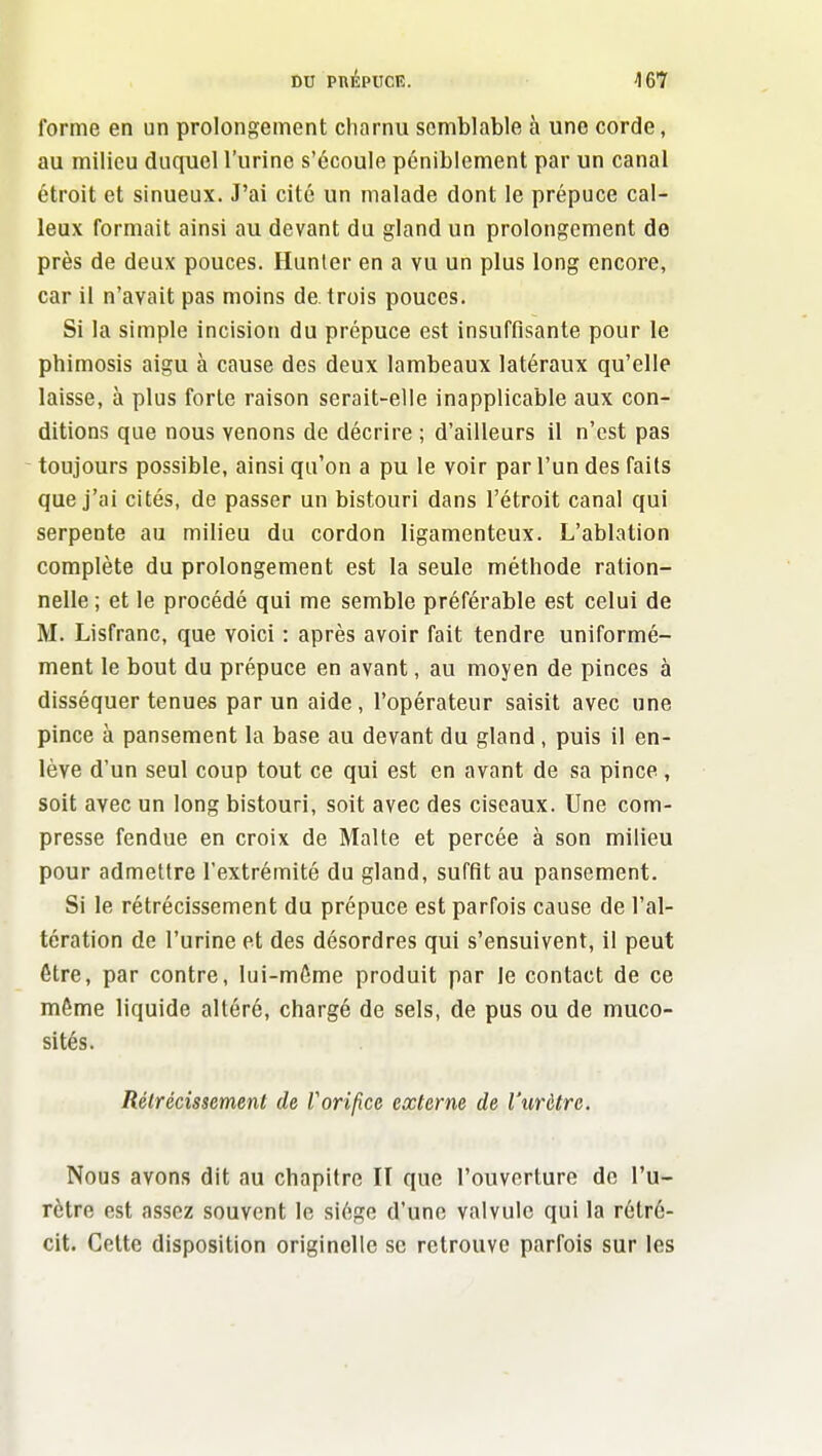 DU pnÉPUCR. I&K forme en un prolonjïement charnu semblable à une corde, au milieu duquel l'urine s'écoule péniblement par un canal étroit et sinueux. J'ai cité un malade dont le prépuce cal- leux formait ainsi au devant du gland un prolongement de près de deux pouces. Hunter en a vu un plus long encore, car il n'avait pas moins de. trois pouces. Si la simple incision du prépuce est insuffisante pour le phimosis aigu à cause des deux lambeaux latéraux qu'elle laisse, à plus forte raison serait-elle inapplicable aux con- ditions que nous venons de décrire ; d'ailleurs il n'est pas toujours possible, ainsi qu'on a pu le voir par l'un des faits que j'ai cités, de passer un bistouri dans l'étroit canal qui serpente au milieu du cordon ligamenteux. L'ablation complète du prolongement est la seule méthode ration- nelle ; et le procédé qui me semble préférable est celui de M. Lisfranc, que voici : après avoir fait tendre uniformé- ment le bout du prépuce en avant, au moyen de pinces à disséquer tenues par un aide, l'opérateur saisit avec nne pince à pansement la base au devant du gland, puis il en- lève d'un seul coup tout ce qui est en avant de sa pince, soit avec un long bistouri, soit avec des ciseaux. Une com- presse fendue en croix de Malte et percée à son milieu pour admettre l'extrémité du gland, suffit au pansement. Si le rétrécissement du prépuce est parfois cause de l'al- tération de l'urine et des désordres qui s'ensuivent, il peut être, par contre, lui-môme produit par le contact de ce même liquide altéré, chargé de sels, de pus ou de muco- sités. Rétrécissement de Vorillce externe de l'urètre. Nous avons dit au chapitre II que l'ouverture de l'u- rètre est assez souvent le siège d'une valvule qui la rétré- cit. Celte disposition originelle se retrouve parfois sur les